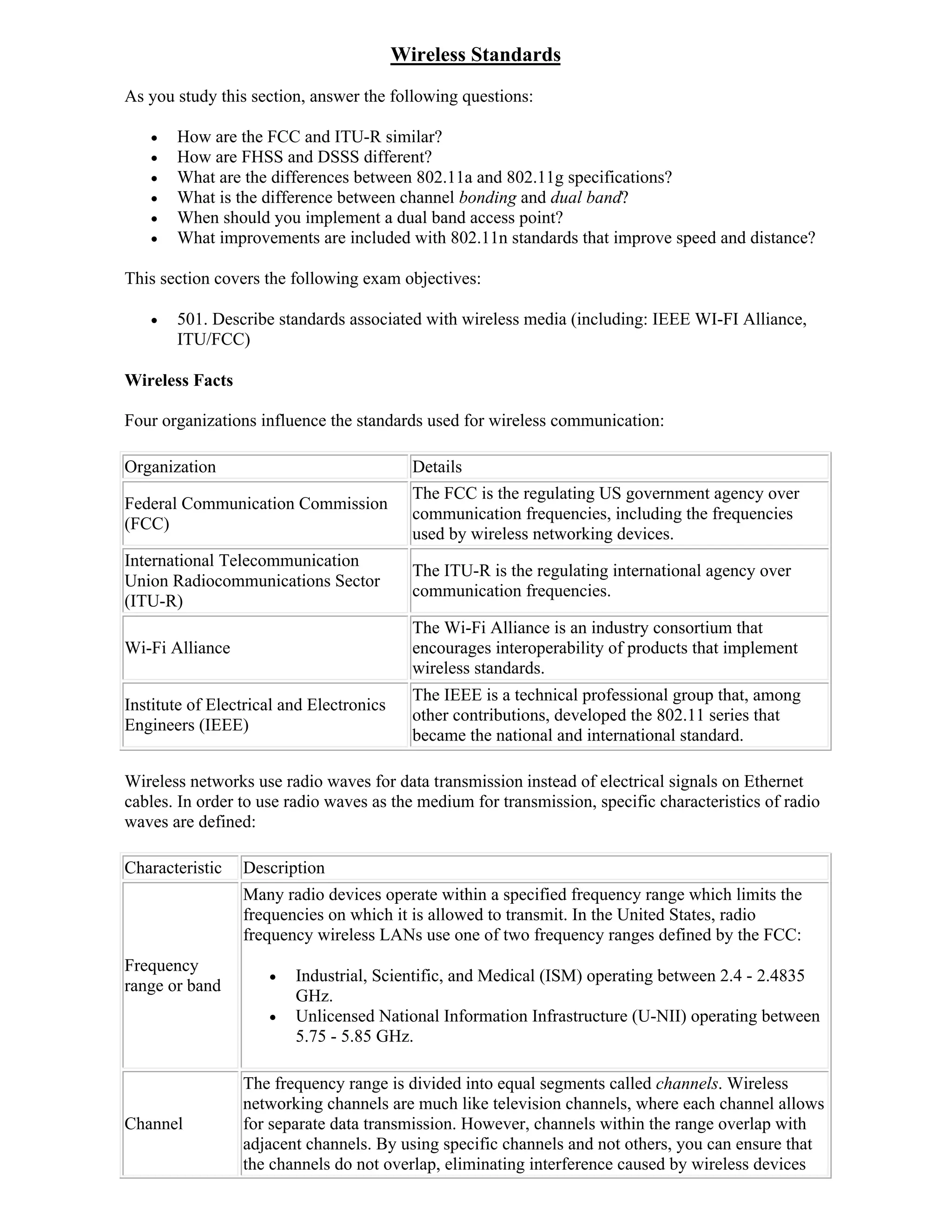 Wireless Standards
As you study this section, answer the following questions:

      How are the FCC and ITU-R similar?
      How are FHSS and DSSS different?
      What are the differences between 802.11a and 802.11g specifications?
      What is the difference between channel bonding and dual band?
      When should you implement a dual band access point?
      What improvements are included with 802.11n standards that improve speed and distance?

This section covers the following exam objectives:

      501. Describe standards associated with wireless media (including: IEEE WI-FI Alliance,
       ITU/FCC)

Wireless Facts

Four organizations influence the standards used for wireless communication:

Organization                                Details
                                            The FCC is the regulating US government agency over
Federal Communication Commission
                                            communication frequencies, including the frequencies
(FCC)
                                            used by wireless networking devices.
International Telecommunication
                                            The ITU-R is the regulating international agency over
Union Radiocommunications Sector
                                            communication frequencies.
(ITU-R)
                                            The Wi-Fi Alliance is an industry consortium that
Wi-Fi Alliance                              encourages interoperability of products that implement
                                            wireless standards.
                                            The IEEE is a technical professional group that, among
Institute of Electrical and Electronics
                                            other contributions, developed the 802.11 series that
Engineers (IEEE)
                                            became the national and international standard.

Wireless networks use radio waves for data transmission instead of electrical signals on Ethernet
cables. In order to use radio waves as the medium for transmission, specific characteristics of radio
waves are defined:

Characteristic   Description
                 Many radio devices operate within a specified frequency range which limits the
                 frequencies on which it is allowed to transmit. In the United States, radio
                 frequency wireless LANs use one of two frequency ranges defined by the FCC:
Frequency
                        Industrial, Scientific, and Medical (ISM) operating between 2.4 - 2.4835
range or band
                         GHz.
                        Unlicensed National Information Infrastructure (U-NII) operating between
                         5.75 - 5.85 GHz.

                 The frequency range is divided into equal segments called channels. Wireless
                 networking channels are much like television channels, where each channel allows
Channel          for separate data transmission. However, channels within the range overlap with
                 adjacent channels. By using specific channels and not others, you can ensure that
                 the channels do not overlap, eliminating interference caused by wireless devices
 