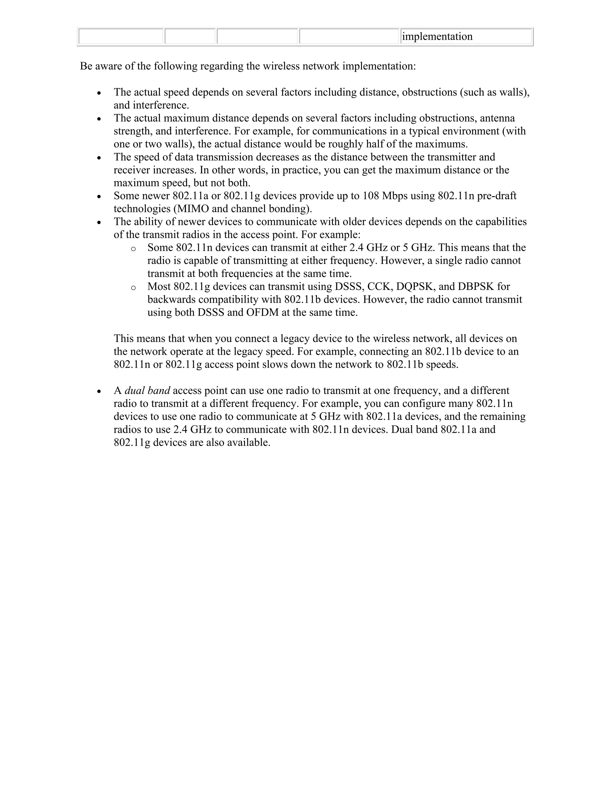 implementation

Be aware of the following regarding the wireless network implementation:

      The actual speed depends on several factors including distance, obstructions (such as walls),
       and interference.
      The actual maximum distance depends on several factors including obstructions, antenna
       strength, and interference. For example, for communications in a typical environment (with
       one or two walls), the actual distance would be roughly half of the maximums.
      The speed of data transmission decreases as the distance between the transmitter and
       receiver increases. In other words, in practice, you can get the maximum distance or the
       maximum speed, but not both.
      Some newer 802.11a or 802.11g devices provide up to 108 Mbps using 802.11n pre-draft
       technologies (MIMO and channel bonding).
      The ability of newer devices to communicate with older devices depends on the capabilities
       of the transmit radios in the access point. For example:
           o Some 802.11n devices can transmit at either 2.4 GHz or 5 GHz. This means that the
                radio is capable of transmitting at either frequency. However, a single radio cannot
                transmit at both frequencies at the same time.
           o Most 802.11g devices can transmit using DSSS, CCK, DQPSK, and DBPSK for
                backwards compatibility with 802.11b devices. However, the radio cannot transmit
                using both DSSS and OFDM at the same time.

       This means that when you connect a legacy device to the wireless network, all devices on
       the network operate at the legacy speed. For example, connecting an 802.11b device to an
       802.11n or 802.11g access point slows down the network to 802.11b speeds.

      A dual band access point can use one radio to transmit at one frequency, and a different
       radio to transmit at a different frequency. For example, you can configure many 802.11n
       devices to use one radio to communicate at 5 GHz with 802.11a devices, and the remaining
       radios to use 2.4 GHz to communicate with 802.11n devices. Dual band 802.11a and
       802.11g devices are also available.
 