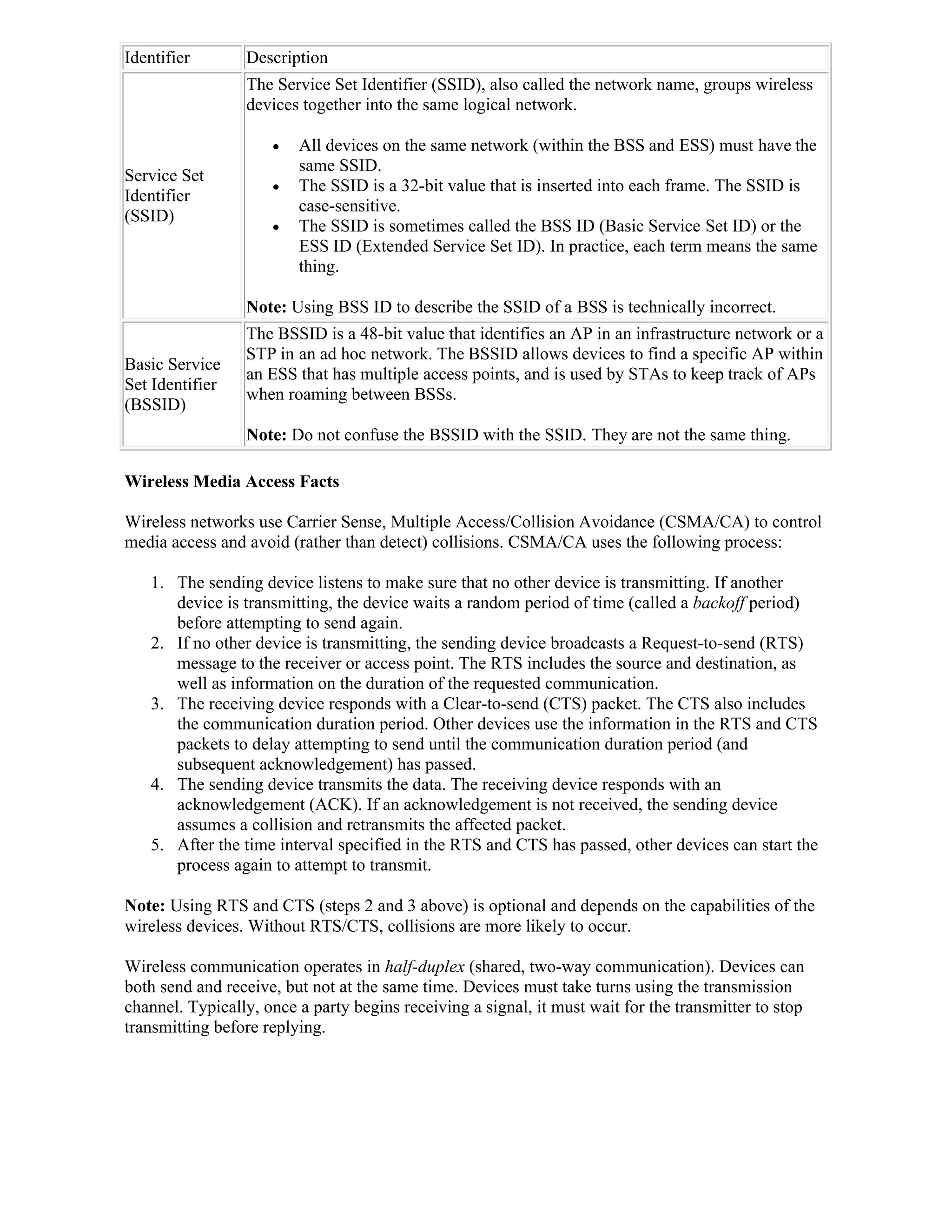 Identifier       Description
                 The Service Set Identifier (SSID), also called the network name, groups wireless
                 devices together into the same logical network.

                        All devices on the same network (within the BSS and ESS) must have the
                         same SSID.
Service Set
                        The SSID is a 32-bit value that is inserted into each frame. The SSID is
Identifier
                         case-sensitive.
(SSID)
                        The SSID is sometimes called the BSS ID (Basic Service Set ID) or the
                         ESS ID (Extended Service Set ID). In practice, each term means the same
                         thing.

                 Note: Using BSS ID to describe the SSID of a BSS is technically incorrect.
                 The BSSID is a 48-bit value that identifies an AP in an infrastructure network or a
                 STP in an ad hoc network. The BSSID allows devices to find a specific AP within
Basic Service
                 an ESS that has multiple access points, and is used by STAs to keep track of APs
Set Identifier
                 when roaming between BSSs.
(BSSID)
                 Note: Do not confuse the BSSID with the SSID. They are not the same thing.

Wireless Media Access Facts

Wireless networks use Carrier Sense, Multiple Access/Collision Avoidance (CSMA/CA) to control
media access and avoid (rather than detect) collisions. CSMA/CA uses the following process:

    1. The sending device listens to make sure that no other device is transmitting. If another
       device is transmitting, the device waits a random period of time (called a backoff period)
       before attempting to send again.
    2. If no other device is transmitting, the sending device broadcasts a Request-to-send (RTS)
       message to the receiver or access point. The RTS includes the source and destination, as
       well as information on the duration of the requested communication.
    3. The receiving device responds with a Clear-to-send (CTS) packet. The CTS also includes
       the communication duration period. Other devices use the information in the RTS and CTS
       packets to delay attempting to send until the communication duration period (and
       subsequent acknowledgement) has passed.
    4. The sending device transmits the data. The receiving device responds with an
       acknowledgement (ACK). If an acknowledgement is not received, the sending device
       assumes a collision and retransmits the affected packet.
    5. After the time interval specified in the RTS and CTS has passed, other devices can start the
       process again to attempt to transmit.

Note: Using RTS and CTS (steps 2 and 3 above) is optional and depends on the capabilities of the
wireless devices. Without RTS/CTS, collisions are more likely to occur.

Wireless communication operates in half-duplex (shared, two-way communication). Devices can
both send and receive, but not at the same time. Devices must take turns using the transmission
channel. Typically, once a party begins receiving a signal, it must wait for the transmitter to stop
transmitting before replying.
 