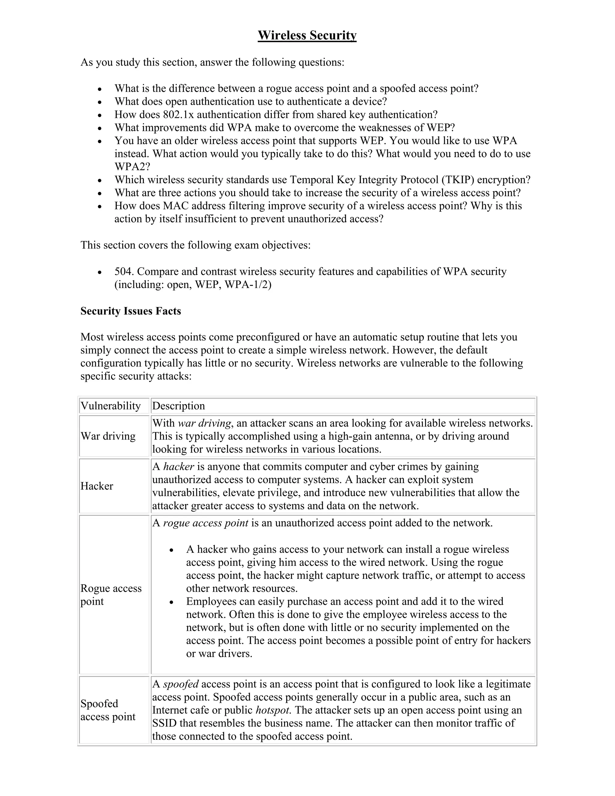 Wireless Security
As you study this section, answer the following questions:

        What is the difference between a rogue access point and a spoofed access point?
        What does open authentication use to authenticate a device?
        How does 802.1x authentication differ from shared key authentication?
        What improvements did WPA make to overcome the weaknesses of WEP?
        You have an older wireless access point that supports WEP. You would like to use WPA
         instead. What action would you typically take to do this? What would you need to do to use
         WPA2?
        Which wireless security standards use Temporal Key Integrity Protocol (TKIP) encryption?
        What are three actions you should take to increase the security of a wireless access point?
        How does MAC address filtering improve security of a wireless access point? Why is this
         action by itself insufficient to prevent unauthorized access?

This section covers the following exam objectives:

        504. Compare and contrast wireless security features and capabilities of WPA security
         (including: open, WEP, WPA-1/2)

Security Issues Facts

Most wireless access points come preconfigured or have an automatic setup routine that lets you
simply connect the access point to create a simple wireless network. However, the default
configuration typically has little or no security. Wireless networks are vulnerable to the following
specific security attacks:

Vulnerability Description
                 With war driving, an attacker scans an area looking for available wireless networks.
War driving      This is typically accomplished using a high-gain antenna, or by driving around
                 looking for wireless networks in various locations.
                 A hacker is anyone that commits computer and cyber crimes by gaining
                 unauthorized access to computer systems. A hacker can exploit system
Hacker
                 vulnerabilities, elevate privilege, and introduce new vulnerabilities that allow the
                 attacker greater access to systems and data on the network.
                 A rogue access point is an unauthorized access point added to the network.

                       A hacker who gains access to your network can install a rogue wireless
                        access point, giving him access to the wired network. Using the rogue
                        access point, the hacker might capture network traffic, or attempt to access
Rogue access            other network resources.
point                  Employees can easily purchase an access point and add it to the wired
                        network. Often this is done to give the employee wireless access to the
                        network, but is often done with little or no security implemented on the
                        access point. The access point becomes a possible point of entry for hackers
                        or war drivers.

                 A spoofed access point is an access point that is configured to look like a legitimate
                 access point. Spoofed access points generally occur in a public area, such as an
Spoofed
                 Internet cafe or public hotspot. The attacker sets up an open access point using an
access point
                 SSID that resembles the business name. The attacker can then monitor traffic of
                 those connected to the spoofed access point.
 