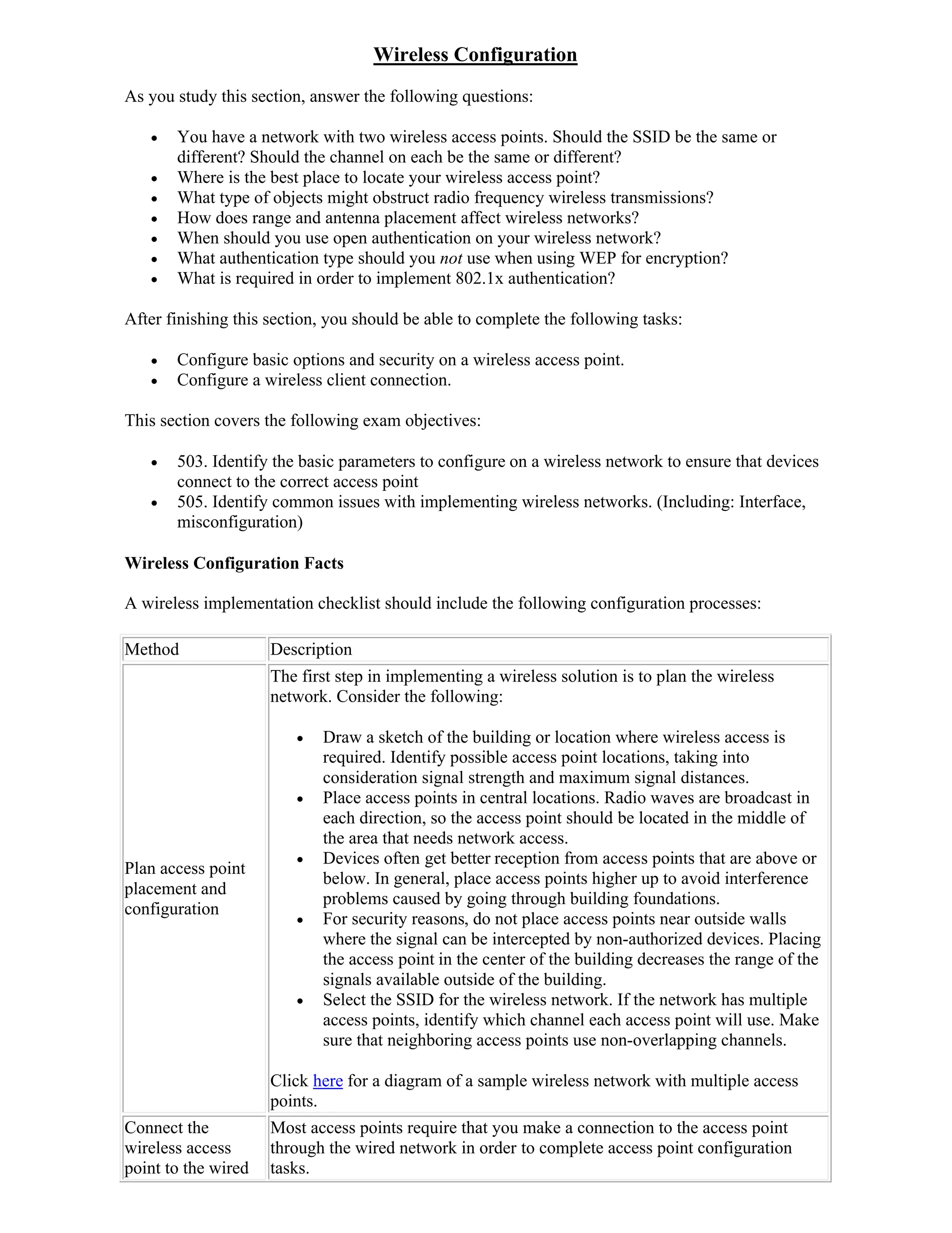 Wireless Configuration
As you study this section, answer the following questions:

      You have a network with two wireless access points. Should the SSID be the same or
       different? Should the channel on each be the same or different?
      Where is the best place to locate your wireless access point?
      What type of objects might obstruct radio frequency wireless transmissions?
      How does range and antenna placement affect wireless networks?
      When should you use open authentication on your wireless network?
      What authentication type should you not use when using WEP for encryption?
      What is required in order to implement 802.1x authentication?

After finishing this section, you should be able to complete the following tasks:

      Configure basic options and security on a wireless access point.
      Configure a wireless client connection.

This section covers the following exam objectives:

      503. Identify the basic parameters to configure on a wireless network to ensure that devices
       connect to the correct access point
      505. Identify common issues with implementing wireless networks. (Including: Interface,
       misconfiguration)

Wireless Configuration Facts

A wireless implementation checklist should include the following configuration processes:

Method               Description
                     The first step in implementing a wireless solution is to plan the wireless
                     network. Consider the following:

                           Draw a sketch of the building or location where wireless access is
                            required. Identify possible access point locations, taking into
                            consideration signal strength and maximum signal distances.
                           Place access points in central locations. Radio waves are broadcast in
                            each direction, so the access point should be located in the middle of
                            the area that needs network access.
                           Devices often get better reception from access points that are above or
Plan access point
                            below. In general, place access points higher up to avoid interference
placement and
                            problems caused by going through building foundations.
configuration
                           For security reasons, do not place access points near outside walls
                            where the signal can be intercepted by non-authorized devices. Placing
                            the access point in the center of the building decreases the range of the
                            signals available outside of the building.
                           Select the SSID for the wireless network. If the network has multiple
                            access points, identify which channel each access point will use. Make
                            sure that neighboring access points use non-overlapping channels.

                     Click here for a diagram of a sample wireless network with multiple access
                     points.
Connect the          Most access points require that you make a connection to the access point
wireless access      through the wired network in order to complete access point configuration
point to the wired   tasks.
 