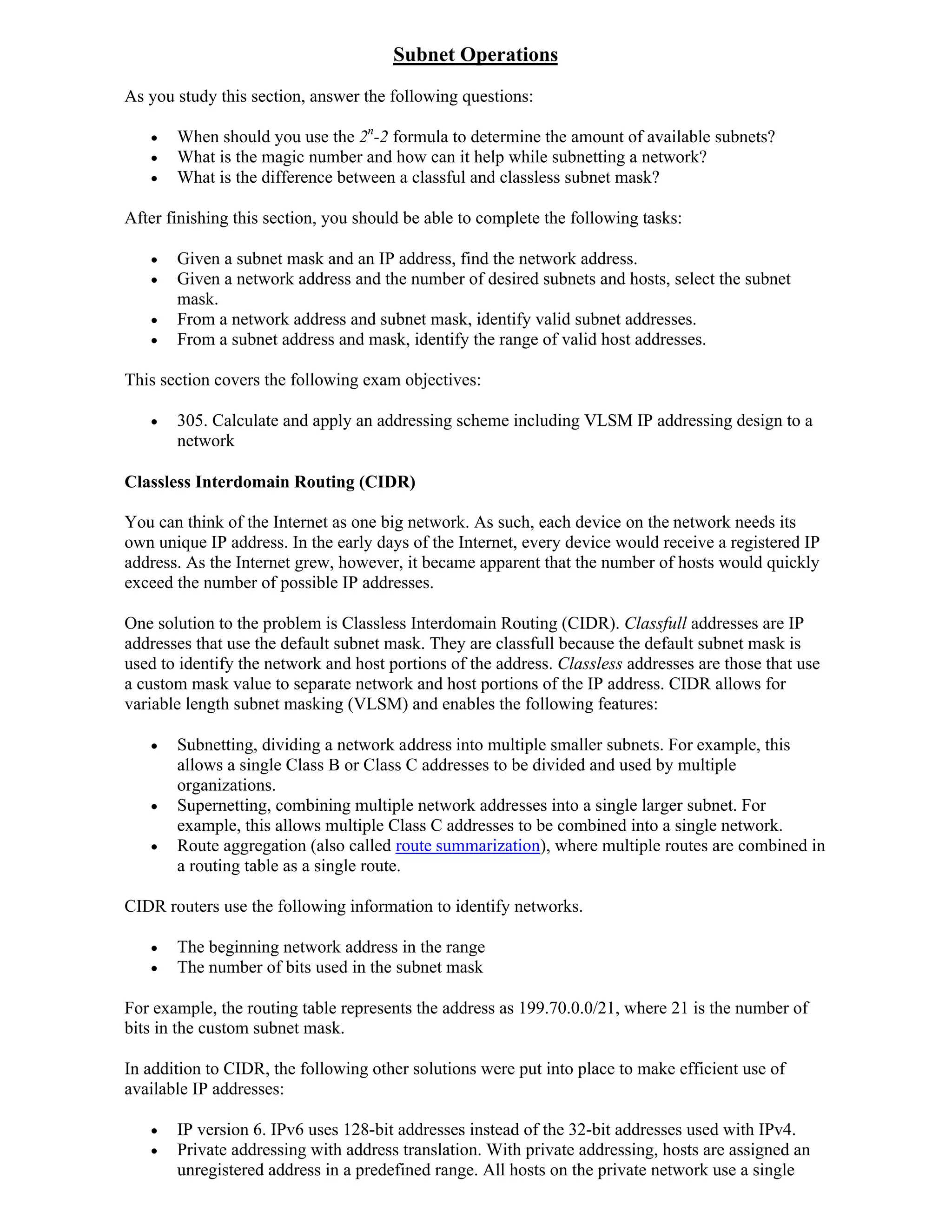 Subnet Operations
As you study this section, answer the following questions:

      When should you use the 2n-2 formula to determine the amount of available subnets?
      What is the magic number and how can it help while subnetting a network?
      What is the difference between a classful and classless subnet mask?

After finishing this section, you should be able to complete the following tasks:

      Given a subnet mask and an IP address, find the network address.
      Given a network address and the number of desired subnets and hosts, select the subnet
       mask.
      From a network address and subnet mask, identify valid subnet addresses.
      From a subnet address and mask, identify the range of valid host addresses.

This section covers the following exam objectives:

      305. Calculate and apply an addressing scheme including VLSM IP addressing design to a
       network

Classless Interdomain Routing (CIDR)

You can think of the Internet as one big network. As such, each device on the network needs its
own unique IP address. In the early days of the Internet, every device would receive a registered IP
address. As the Internet grew, however, it became apparent that the number of hosts would quickly
exceed the number of possible IP addresses.

One solution to the problem is Classless Interdomain Routing (CIDR). Classfull addresses are IP
addresses that use the default subnet mask. They are classfull because the default subnet mask is
used to identify the network and host portions of the address. Classless addresses are those that use
a custom mask value to separate network and host portions of the IP address. CIDR allows for
variable length subnet masking (VLSM) and enables the following features:

      Subnetting, dividing a network address into multiple smaller subnets. For example, this
       allows a single Class B or Class C addresses to be divided and used by multiple
       organizations.
      Supernetting, combining multiple network addresses into a single larger subnet. For
       example, this allows multiple Class C addresses to be combined into a single network.
      Route aggregation (also called route summarization), where multiple routes are combined in
       a routing table as a single route.

CIDR routers use the following information to identify networks.

      The beginning network address in the range
      The number of bits used in the subnet mask

For example, the routing table represents the address as 199.70.0.0/21, where 21 is the number of
bits in the custom subnet mask.

In addition to CIDR, the following other solutions were put into place to make efficient use of
available IP addresses:

      IP version 6. IPv6 uses 128-bit addresses instead of the 32-bit addresses used with IPv4.
      Private addressing with address translation. With private addressing, hosts are assigned an
       unregistered address in a predefined range. All hosts on the private network use a single
 