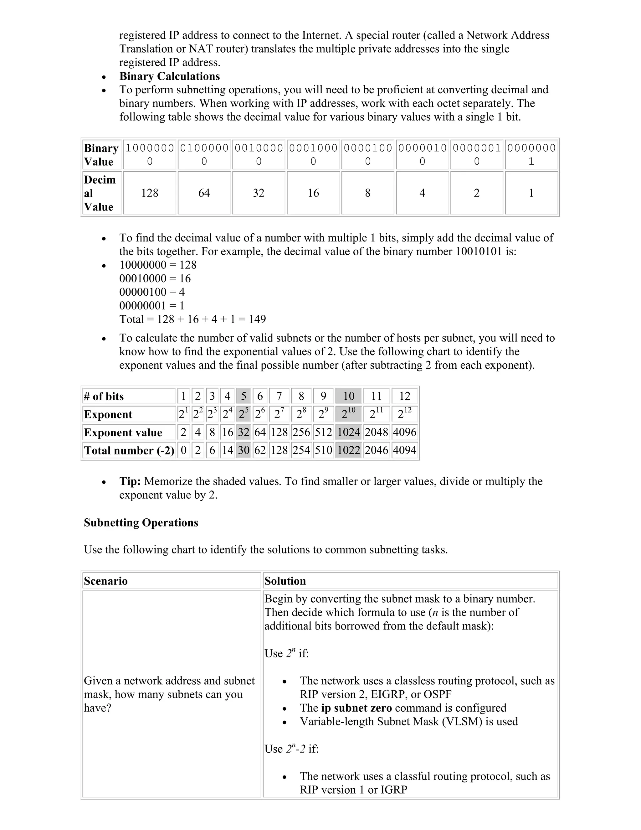 registered IP address to connect to the Internet. A special router (called a Network Address
        Translation or NAT router) translates the multiple private addresses into the single
        registered IP address.
       Binary Calculations
       To perform subnetting operations, you will need to be proficient at converting decimal and
        binary numbers. When working with IP addresses, work with each octet separately. The
        following table shows the decimal value for various binary values with a single 1 bit.

Binary 1000000 0100000 0010000 0001000 0000100 0000010 0000001 0000000
Value     0       0       0       0       0       0       0       1
Decim
al          128           64               32               16            8              4   2          1
Value

       To find the decimal value of a number with multiple 1 bits, simply add the decimal value of
        the bits together. For example, the decimal value of the binary number 10010101 is:
       10000000 = 128
        00010000 = 16
        00000100 = 4
        00000001 = 1
        Total = 128 + 16 + 4 + 1 = 149
       To calculate the number of valid subnets or the number of hosts per subnet, you will need to
        know how to find the exponential values of 2. Use the following chart to identify the
        exponent values and the final possible number (after subtracting 2 from each exponent).

# of bits            1 2 3 4 5 6                7       8        9   10   11       12
                      1   2    3   4   5    6   7       8        9   10       11
Exponent            2 2 2 2 2 2                 2       2    2       2    2        212
Exponent value       2 4 8 16 32 64 128 256 512 1024 2048 4096
Total number (-2) 0 2 6 14 30 62 128 254 510 1022 2046 4094

       Tip: Memorize the shaded values. To find smaller or larger values, divide or multiply the
        exponent value by 2.

Subnetting Operations

Use the following chart to identify the solutions to common subnetting tasks.

Scenario                                    Solution
                                            Begin by converting the subnet mask to a binary number.
                                            Then decide which formula to use (n is the number of
                                            additional bits borrowed from the default mask):

                                            Use 2n if:

Given a network address and subnet                     The network uses a classless routing protocol, such as
mask, how many subnets can you                          RIP version 2, EIGRP, or OSPF
have?                                                  The ip subnet zero command is configured
                                                       Variable-length Subnet Mask (VLSM) is used

                                            Use 2n-2 if:

                                                       The network uses a classful routing protocol, such as
                                                        RIP version 1 or IGRP
 