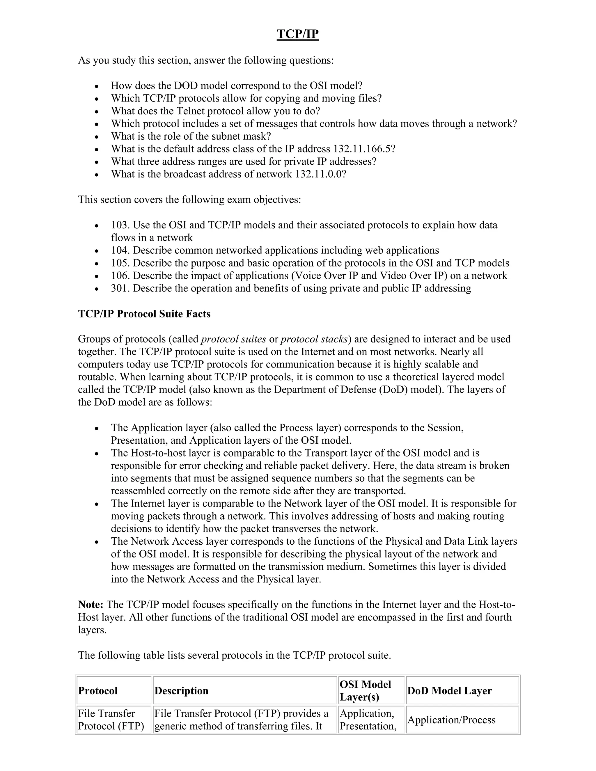 TCP/IP
As you study this section, answer the following questions:

      How does the DOD model correspond to the OSI model?
      Which TCP/IP protocols allow for copying and moving files?
      What does the Telnet protocol allow you to do?
      Which protocol includes a set of messages that controls how data moves through a network?
      What is the role of the subnet mask?
      What is the default address class of the IP address 132.11.166.5?
      What three address ranges are used for private IP addresses?
      What is the broadcast address of network 132.11.0.0?

This section covers the following exam objectives:

      103. Use the OSI and TCP/IP models and their associated protocols to explain how data
       flows in a network
      104. Describe common networked applications including web applications
      105. Describe the purpose and basic operation of the protocols in the OSI and TCP models
      106. Describe the impact of applications (Voice Over IP and Video Over IP) on a network
      301. Describe the operation and benefits of using private and public IP addressing

TCP/IP Protocol Suite Facts

Groups of protocols (called protocol suites or protocol stacks) are designed to interact and be used
together. The TCP/IP protocol suite is used on the Internet and on most networks. Nearly all
computers today use TCP/IP protocols for communication because it is highly scalable and
routable. When learning about TCP/IP protocols, it is common to use a theoretical layered model
called the TCP/IP model (also known as the Department of Defense (DoD) model). The layers of
the DoD model are as follows:

      The Application layer (also called the Process layer) corresponds to the Session,
       Presentation, and Application layers of the OSI model.
      The Host-to-host layer is comparable to the Transport layer of the OSI model and is
       responsible for error checking and reliable packet delivery. Here, the data stream is broken
       into segments that must be assigned sequence numbers so that the segments can be
       reassembled correctly on the remote side after they are transported.
      The Internet layer is comparable to the Network layer of the OSI model. It is responsible for
       moving packets through a network. This involves addressing of hosts and making routing
       decisions to identify how the packet transverses the network.
      The Network Access layer corresponds to the functions of the Physical and Data Link layers
       of the OSI model. It is responsible for describing the physical layout of the network and
       how messages are formatted on the transmission medium. Sometimes this layer is divided
       into the Network Access and the Physical layer.

Note: The TCP/IP model focuses specifically on the functions in the Internet layer and the Host-to-
Host layer. All other functions of the traditional OSI model are encompassed in the first and fourth
layers.

The following table lists several protocols in the TCP/IP protocol suite.

                                                             OSI Model
Protocol         Description                                               DoD Model Layer
                                                             Layer(s)
File Transfer  File Transfer Protocol (FTP) provides a       Application,
                                                                           Application/Process
Protocol (FTP) generic method of transferring files. It      Presentation,
 