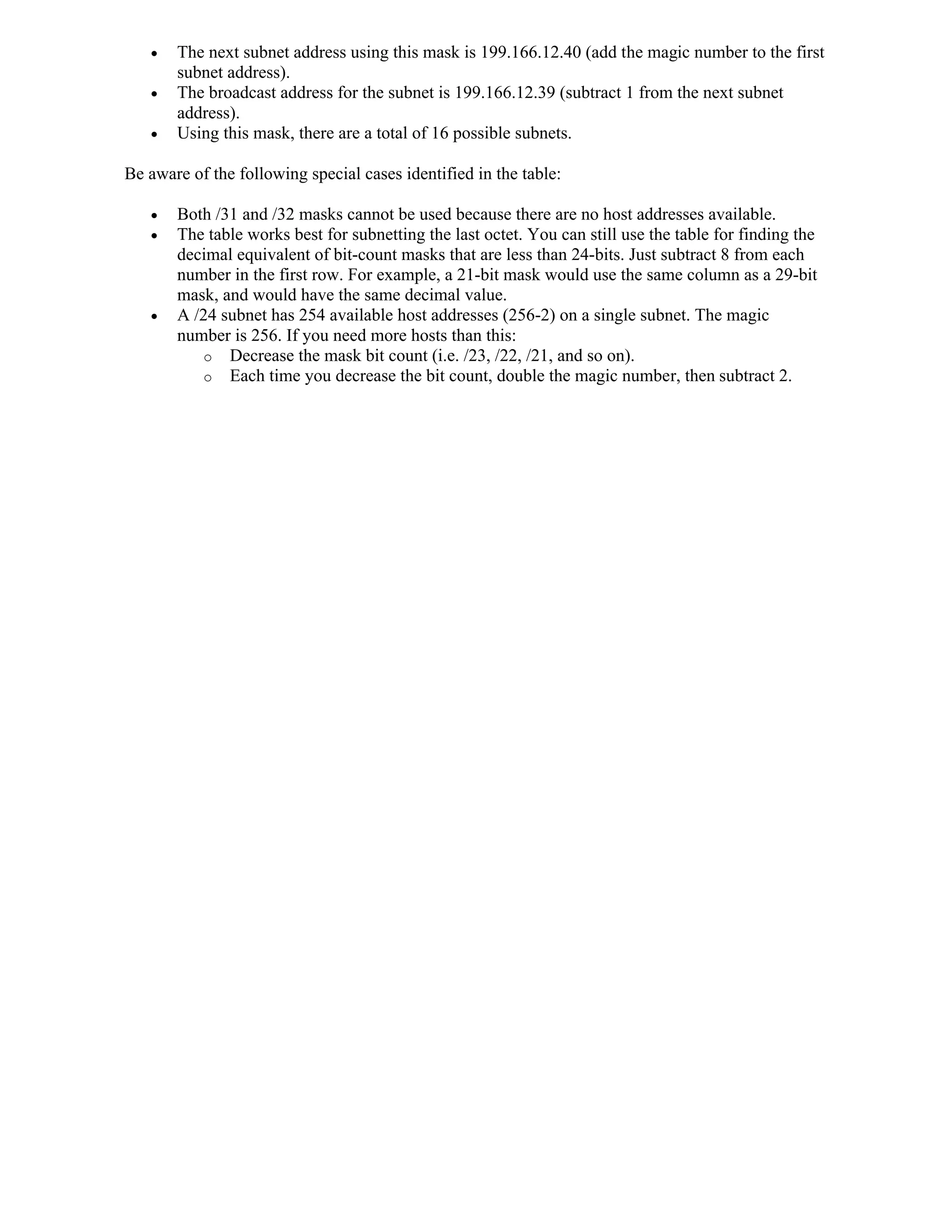    The next subnet address using this mask is 199.166.12.40 (add the magic number to the first
       subnet address).
      The broadcast address for the subnet is 199.166.12.39 (subtract 1 from the next subnet
       address).
      Using this mask, there are a total of 16 possible subnets.

Be aware of the following special cases identified in the table:

      Both /31 and /32 masks cannot be used because there are no host addresses available.
      The table works best for subnetting the last octet. You can still use the table for finding the
       decimal equivalent of bit-count masks that are less than 24-bits. Just subtract 8 from each
       number in the first row. For example, a 21-bit mask would use the same column as a 29-bit
       mask, and would have the same decimal value.
      A /24 subnet has 254 available host addresses (256-2) on a single subnet. The magic
       number is 256. If you need more hosts than this:
          o Decrease the mask bit count (i.e. /23, /22, /21, and so on).
          o Each time you decrease the bit count, double the magic number, then subtract 2.
 