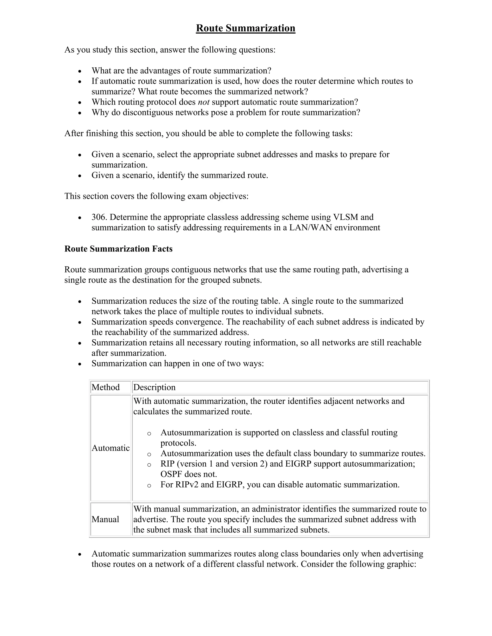 Route Summarization
As you study this section, answer the following questions:

      What are the advantages of route summarization?
      If automatic route summarization is used, how does the router determine which routes to
       summarize? What route becomes the summarized network?
      Which routing protocol does not support automatic route summarization?
      Why do discontiguous networks pose a problem for route summarization?

After finishing this section, you should be able to complete the following tasks:

      Given a scenario, select the appropriate subnet addresses and masks to prepare for
       summarization.
      Given a scenario, identify the summarized route.

This section covers the following exam objectives:

      306. Determine the appropriate classless addressing scheme using VLSM and
       summarization to satisfy addressing requirements in a LAN/WAN environment

Route Summarization Facts

Route summarization groups contiguous networks that use the same routing path, advertising a
single route as the destination for the grouped subnets.

      Summarization reduces the size of the routing table. A single route to the summarized
       network takes the place of multiple routes to individual subnets.
      Summarization speeds convergence. The reachability of each subnet address is indicated by
       the reachability of the summarized address.
      Summarization retains all necessary routing information, so all networks are still reachable
       after summarization.
      Summarization can happen in one of two ways:

       Method      Description
                   With automatic summarization, the router identifies adjacent networks and
                   calculates the summarized route.

                       o   Autosummarization is supported on classless and classful routing
                           protocols.
       Automatic
                       o   Autosummarization uses the default class boundary to summarize routes.
                       o   RIP (version 1 and version 2) and EIGRP support autosummarization;
                           OSPF does not.
                       o   For RIPv2 and EIGRP, you can disable automatic summarization.

                   With manual summarization, an administrator identifies the summarized route to
       Manual      advertise. The route you specify includes the summarized subnet address with
                   the subnet mask that includes all summarized subnets.

      Automatic summarization summarizes routes along class boundaries only when advertising
       those routes on a network of a different classful network. Consider the following graphic:
 