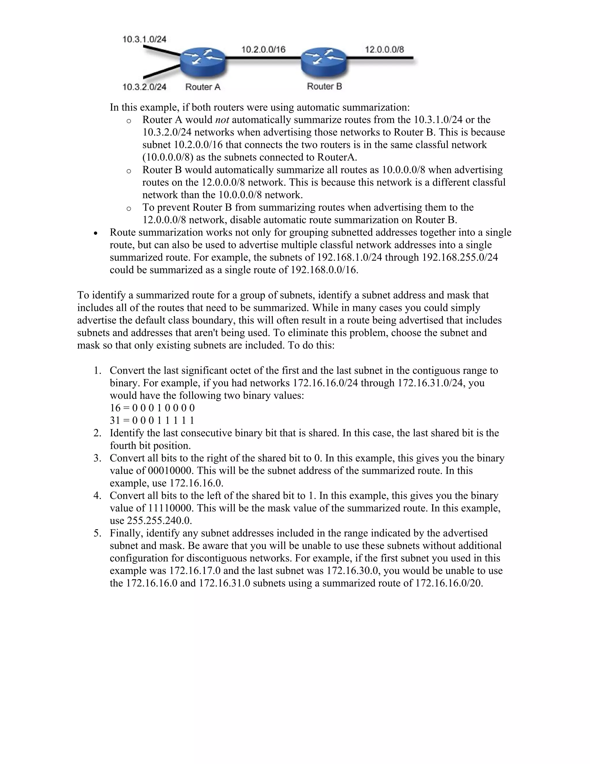 In this example, if both routers were using automatic summarization:
           o Router A would not automatically summarize routes from the 10.3.1.0/24 or the
               10.3.2.0/24 networks when advertising those networks to Router B. This is because
               subnet 10.2.0.0/16 that connects the two routers is in the same classful network
               (10.0.0.0/8) as the subnets connected to RouterA.
           o Router B would automatically summarize all routes as 10.0.0.0/8 when advertising
               routes on the 12.0.0.0/8 network. This is because this network is a different classful
               network than the 10.0.0.0/8 network.
           o To prevent Router B from summarizing routes when advertising them to the
               12.0.0.0/8 network, disable automatic route summarization on Router B.
      Route summarization works not only for grouping subnetted addresses together into a single
       route, but can also be used to advertise multiple classful network addresses into a single
       summarized route. For example, the subnets of 192.168.1.0/24 through 192.168.255.0/24
       could be summarized as a single route of 192.168.0.0/16.

To identify a summarized route for a group of subnets, identify a subnet address and mask that
includes all of the routes that need to be summarized. While in many cases you could simply
advertise the default class boundary, this will often result in a route being advertised that includes
subnets and addresses that aren't being used. To eliminate this problem, choose the subnet and
mask so that only existing subnets are included. To do this:

   1. Convert the last significant octet of the first and the last subnet in the contiguous range to
      binary. For example, if you had networks 172.16.16.0/24 through 172.16.31.0/24, you
      would have the following two binary values:
      16 = 0 0 0 1 0 0 0 0
      31 = 0 0 0 1 1 1 1 1
   2. Identify the last consecutive binary bit that is shared. In this case, the last shared bit is the
      fourth bit position.
   3. Convert all bits to the right of the shared bit to 0. In this example, this gives you the binary
      value of 00010000. This will be the subnet address of the summarized route. In this
      example, use 172.16.16.0.
   4. Convert all bits to the left of the shared bit to 1. In this example, this gives you the binary
      value of 11110000. This will be the mask value of the summarized route. In this example,
      use 255.255.240.0.
   5. Finally, identify any subnet addresses included in the range indicated by the advertised
      subnet and mask. Be aware that you will be unable to use these subnets without additional
      configuration for discontiguous networks. For example, if the first subnet you used in this
      example was 172.16.17.0 and the last subnet was 172.16.30.0, you would be unable to use
      the 172.16.16.0 and 172.16.31.0 subnets using a summarized route of 172.16.16.0/20.
 