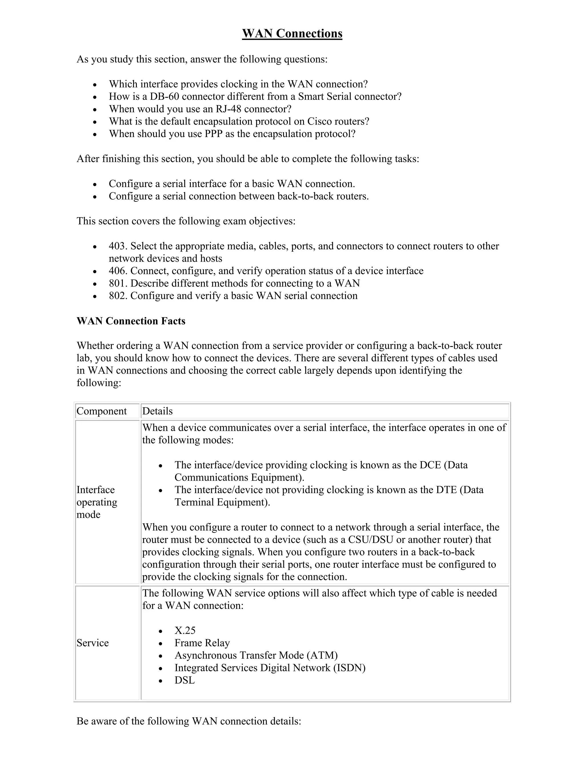 WAN Connections
As you study this section, answer the following questions:

         Which interface provides clocking in the WAN connection?
         How is a DB-60 connector different from a Smart Serial connector?
         When would you use an RJ-48 connector?
         What is the default encapsulation protocol on Cisco routers?
         When should you use PPP as the encapsulation protocol?

After finishing this section, you should be able to complete the following tasks:

         Configure a serial interface for a basic WAN connection.
         Configure a serial connection between back-to-back routers.

This section covers the following exam objectives:

         403. Select the appropriate media, cables, ports, and connectors to connect routers to other
          network devices and hosts
         406. Connect, configure, and verify operation status of a device interface
         801. Describe different methods for connecting to a WAN
         802. Configure and verify a basic WAN serial connection

WAN Connection Facts

Whether ordering a WAN connection from a service provider or configuring a back-to-back router
lab, you should know how to connect the devices. There are several different types of cables used
in WAN connections and choosing the correct cable largely depends upon identifying the
following:

Component        Details
                 When a device communicates over a serial interface, the interface operates in one of
                 the following modes:

                          The interface/device providing clocking is known as the DCE (Data
                           Communications Equipment).
Interface                 The interface/device not providing clocking is known as the DTE (Data
operating                  Terminal Equipment).
mode
                 When you configure a router to connect to a network through a serial interface, the
                 router must be connected to a device (such as a CSU/DSU or another router) that
                 provides clocking signals. When you configure two routers in a back-to-back
                 configuration through their serial ports, one router interface must be configured to
                 provide the clocking signals for the connection.
                 The following WAN service options will also affect which type of cable is needed
                 for a WAN connection:

                          X.25
Service                   Frame Relay
                          Asynchronous Transfer Mode (ATM)
                          Integrated Services Digital Network (ISDN)
                          DSL


Be aware of the following WAN connection details:
 