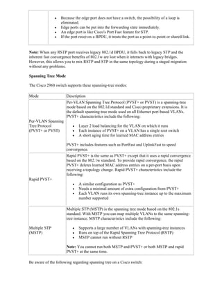    Because the edge port does not have a switch, the possibility of a loop is
                   eliminated.
                  Edge ports can be put into the forwarding state immediately.
                  An edge port is like Cisco's Port Fast feature for STP.
                  If the port receives a BPDU, it treats the port as a point-to-point or shared link.


Note: When any RSTP port receives legacy 802.1d BPDU, it falls back to legacy STP and the
inherent fast convergence benefits of 802.1w are lost when it interacts with legacy bridges.
However, this allows you to mix RSTP and STP in the same topology during a staged migration
without any problems.

Spanning Tree Mode

The Cisco 2960 switch supports these spanning-tree modes:

Mode                  Description
                      Per-VLAN Spanning Tree Protocol (PVST+ or PVST) is a spanning-tree
                      mode based on the 802.1d standard and Cisco proprietary extensions. It is
                      the default spanning-tree mode used on all Ethernet port-based VLANs.
                      PVST+ characteristics include the following:
Per-VLAN Spanning
Tree Protocol                Layer 2 load balancing for the VLAN on which it runs
(PVST+ or PVST)              Each instance of PVST+ on a VLAN has a single root switch
                             A short aging time for learned MAC address entries

                      PVST+ includes features such as PortFast and UplinkFast to speed
                      convergence.
                      Rapid PVST+ is the same as PVST+ except that it uses a rapid convergence
                      based on the 802.1w standard. To provide rapid convergence, the rapid
                      PVST+ deletes learned MAC address entries on a per-port basis upon
                      receiving a topology change. Rapid PVST+ characteristics include the
                      following:
Rapid PVST+
                             A similar configuration as PVST+
                             Needs a minimal amount of extra configuration from PVST+
                             Each VLAN runs its own spanning-tree instance up to the maximum
                              number supported

                      Multiple STP (MSTP) is the spanning tree mode based on the 802.1s
                      standard. With MSTP you can map multiple VLANs to the same spanning-
                      tree instance. MSTP characteristics include the following:

Multiple STP                 Supports a large number of VLANs with spanning-tree instances
(MSTP)                       Runs on top of the Rapid Spanning Tree Protocol (RSTP)
                             MSTP cannot run without RSTP

                      Note: You cannot run both MSTP and PVST+ or both MSTP and rapid
                      PVST+ at the same time.

Be aware of the following regarding spanning tree on a Cisco switch:
 