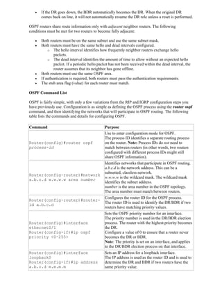    If the DR goes down, the BDR automatically becomes the DR. When the original DR
       comes back on line, it will not automatically resume the DR role unless a reset is performed.

OSPF routers share route information only with adjacent neighbor routers. The following
conditions must be met for two routers to become fully adjacent:

      Both routers must be on the same subnet and use the same subnet mask.
      Both routers must have the same hello and dead intervals configured.
           o The hello interval identifies how frequently neighbor routers exchange hello
               packets.
           o The dead interval identifies the amount of time to allow without an expected hello
               packet. If a periodic hello packet has not been received within the dead interval, the
               router assumes that its neighbor has gone offline.
      Both routers must use the same OSPF area.
      If authentication is required, both routers must pass the authentication requirements.
      The stub area flag (value) for each router must match.

OSPF Command List

OSPF is fairly simple, with only a few variations from the RIP and IGRP configuration steps you
have previously use. Configuration is as simple as defining the OSPF process using the router ospf
command, and then identifying the networks that will participate in OSPF routing. The following
table lists the commands and details for configuring OSPF.

Command                                        Purpose
                                               Use to enter configuration mode for OSPF.
                                               The process ID identifies a separate routing process
Router(config)#router ospf                     on the router. Note: Process IDs do not need to
process-id                                     match between routers (in other words, two routers
                                               configured with different process IDs might still
                                               share OSPF information).
                                               Identifies networks that participate in OSPF routing.
                                               a.b.c.d is the network address. This can be a
                                               subnetted, classless network.
Router(config-router)#network
                                               w.w.w.w is the wildcard mask. The wildcard mask
a.b.c.d w.w.w.w area number
                                               identifies the subnet address.
                                               number is the area number in the OSPF topology.
                                               The area number must match between routers.
                                               Configures the router ID for the OSPF process.
Router(config-router)#router-
                                               The router ID is used to identify the DR/BDR if two
id a.b.c.d
                                               routers have matching priority values.
                                               Sets the OSPF priority number for an interface.
                                               The priority number is used in the DR/BDR election
Router(config)#interface                       process. The router with the highest priority becomes
ethernet0/1                                    the DR.
Router(config-if)#ip ospf                      Configure a value of 0 to ensure that a router never
priority <0-255>                               becomes the DR or BDR.
                                               Note: The priority is set on an interface, and applies
                                               to the DR/BDR election process on that interface.
Router(config)#interface                       Sets an IP address for a loopback interface.
loopback0                                      The IP address is used as the router ID and is used to
Router(config-if)#ip address                   determine the DR and BDR if two routers have the
a.b.c.d m.m.m.m                                same priority value.
 
