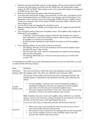    Minimizes network bandwidth usage for routing updates. During normal operation EIGRP
       transmits only hello packets across the network. EIGRP does not send periodic routing
       updates like RIP and IGRP. When change occurs, only routing table changes are propagated
       in EIGRP not the entire table.
      Requires less processing and memory than link state protocols.
      Converges more quickly than distance vector protocols. In some cases, convergence can be
       almost instantaneous because an EIGRP router stores backup routes for destinations. If no
       appropriate route or backup exists in the routing table, EIGRP will query neighbor routers
       to discover an alternate route. In this manner, EIGRP can quickly adapt to alternate routes
       when changes occur.
      Uses the DUAL link-state algorithm for calculating routes.
      Supports multiple protocols. EIGRP can exchange routes for IP, AppleTalk and IPX/SPX
       networks.
      Uses a neighbors table to keep track of neighbor routers. The neighbors table includes the
       following for each neighbor:
           o A hold time. Each hello packet includes a hold time that identifies how long the
               hello information is valid. If the hold time expires without receipt of a hello packet,
               the neighbor is assumed to be unreachable.
           o Round-trip timers that help the router identify cost values to reach the neighbor
               router.
      Uses a topology database to keep track of all known networks.
           o The topology table has a list of each destination network and all neighbor routers
               that reported routes to that network.
           o The best routes that will be used for routing packets are copied from the topology
               table into the routing table.
           o The topology table holds up to 16 known routes (previously up to 6 before IOS
               version 12.4).

To understand how EIGRP can provide load balancing and fast recovery for failed links, you need
to understand the following concepts:

Term            Definition
Advertised    The advertised distance (AD) is the cost to the destination network as reported by
Distance (AD) the neighbor router. The AD is also called the reported distance (RD).
                The feasible distance (FD) is the lowest total cost to a destination network. The
                feasible distance is identified for each destination network, and is determined as
                follows:

                   1. For each neighbor, a total cost to the network through the neighbor is
                      calculated by adding the AD to the cost required to reach the neighbor
Feasible
                      router (the cost of the link used to reach the neighbor router).
Distance (FD)
                   2. The router compares the total cost of all routes. The lowest total cost to the
                      destination network is the feasible distance to the network.

                Note: Sometimes the total cost for each neighbor route is referred to as a feasible
                distance. However, the term more correctly identifies the lowest known cost to the
                network, not the total cost for each reported (possible) route.
                A successor is the route to a destination network with the lowest total cost.

                      When a new route is first learned, the total cost to the successor route is
                       used as the feasible distance to that network.
Successor
                      The successor route is copied from the topology table into the routing table.
                      You can have multiple successor routes if multiple routes to the same
                       network exist with the same lowest metric.
 
