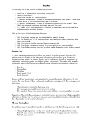 Routing
As you study this section, answer the following questions:

      What type of information is stored in the routing table?
      What is convergence?
      What is the function of a routing protocol?
      A computer needs to send a message to another computer on the same network. What MAC
       address would go into the destination portion of the frame?
      A computer needs to send a message to another computer on a different network. What
       MAC address would go into the destination portion of the frame?
      As a packet moves from device to device through an internetwork, do the Network layer
       addresses change or remain the same?

This section covers the following exam objectives:

      101. Describe the purpose and functions of various network devices
      103. Use the OSI and TCP/IP models and their associated protocols to explain how data
       flows in a network
      108. Determine the path between two hosts across a network
      109. Describe the components required for network and Internet communications
      401. Describe basic routing concepts (including: packet forwarding, router lookup process)

Routing Facts

A router is a device that sends packets from one network to another network. Routers receive
packets, read their headers to find addressing information, and send them on to their correct
destination on the network or Internet. Routers can forward packets through an internetwork by
maintaining routing information in a database called a routing table. The routing table typically
contains the address of all known networks and routing information about that network such as:

      Interface
      Routing Path
      Next Hop
      Route Metric (Cost)
      Route Timeout

Routers build and maintain their routing database by periodically sharing information with other
routers. The exact format of these exchanges is based on the routing protocol. The routing protocol
determines:

      The information contained in the routing table
      How messages are routed from one network to another
      How topology changes (i.e. updates to the routing table) are communicated between routers

Regardless of the method used, changes in routing information take some time to be propagated to
all routers on the network. The term convergence is used to describe the condition when all routers
have the same (or correct) routing information.

Message Routing Facts

To send a message from one host to another on a different network, the following process is used:

   1. The sending host prepares a packet to be sent. It uses its own IP address for the source
      Network layer address, and the IP address of the final receiving device as the destination
      Network layer address.
 
