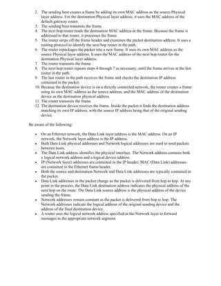 2. The sending host creates a frame by adding its own MAC address as the source Physical
       layer address. For the destination Physical layer address, it uses the MAC address of the
       default gateway router.
   3. The sending host transmits the frame.
   4. The next hop router reads the destination MAC address in the frame. Because the frame is
       addressed to that router, it processes the frame.
   5. The router strips off the frame header and examines the packet destination address. It uses a
       routing protocol to identify the next hop router in the path.
   6. The router repackages the packet into a new frame. It uses its own MAC address as the
       source Physical layer address. It uses the MAC address of the next hop router for the
       destination Physical layer address.
   7. The router transmits the frame.
   8. The next hop router repeats steps 4 through 7 as necessary, until the frame arrives at the last
       router in the path.
   9. The last router in the path receives the frame and checks the destination IP address
       contained in the packet.
   10. Because the destination device is on a directly connected network, the router creates a frame
       using its own MAC address as the source address, and the MAC address of the destination
       device as the destination physical address.
   11. The router transmits the frame.
   12. The destination device receives the frame. Inside the packet it finds the destination address
       matching its own IP address, with the source IP address being that of the original sending
       device.

Be aware of the following:

      On an Ethernet network, the Data Link layer address is the MAC address. On an IP
       network, the Network layer address is the IP address.
      Both Data Link physical addresses and Network logical addresses are used to send packets
       between hosts.
      The Data Link address identifies the physical interface. The Network address contains both
       a logical network address and a logical device address.
      IP (Network layer) addresses are contained in the IP header; MAC (Data Link) addresses
       are contained in the Ethernet frame header.
      Both the source and destination Network and Data Link addresses are typically contained in
       the packet.
      Data Link addresses in the packet change as the packet is delivered from hop to hop. At any
       point in the process, the Data Link destination address indicates the physical address of the
       next hop on the route. The Data Link source address is the physical address of the device
       sending the frame.
      Network addresses remain constant as the packet is delivered from hop to hop. The
       Network addresses indicate the logical address of the original sending device and the
       address of the final destination device.
      A router uses the logical network address specified at the Network layer to forward
       messages to the appropriate network segment.
 