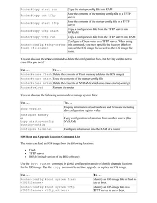 Router#copy start run                   Copy the startup-config file into RAM
                                        Save the contents of the running-config file to a TFTP
Router#copy run tftp
                                        server
                                        Save the contents of the startup-config file to a TFTP
Router#copy start tftp
                                        server
                                        Copy a configuration file from the TFTP server into
Router#copy tftp start
                                        NVRAM
Router#copy tftp run                    Copy a configuration file from the TFTP server into RAM
                           Configure a Cisco router as a TFTP server. When using
Router(config)#tftp-server this command, you must specific the location (flash or
flash <filename>           rom) of the IOS image file as well as the IOS image file
                           name.

You can also use the erase command to delete the configuration files--but be very careful not to
erase files you need!

Use . . .          To . . .
Router#erase flash Delete the contents of Flash memory (deletes the IOS image)
Router#erase start Erase the contents of the startup-config file
Router#erase nvram Delete the contents of NVRAM (which also erases startup-config)
Router#reload      Restarts the router

You can also use the following commands to manage system files:

Use . . .                            To . . .
                                     Display information about hardware and firmware including
show version
                                     the configuration register value
configure memory
or                                   Copy configuration information from another source (like
copy startup-config                  NVRAM)
running-config
configure terminal                   Configure information into the RAM of a router

IOS Boot and Upgrade Location Command List

The router can load an IOS image from the following locations:

       Flash
       TFTP server
       ROM (limited version of the IOS software)

Use the boot system command in global configuration mode to identify alternate locations
for the IOS image. Use the copy command to archive, upgrade, or replace an IOS image.

Use . . .                                                     To . . .
Router(config)#boot system flash                              Identify an IOS image file in flash to
<IOSfilename>                                                 use at boot.
Router(config)#boot system tftp                               Identify an IOS image file on a
<IOSfilename> <tftp_address>                                  TFTP server to use at boot.
 