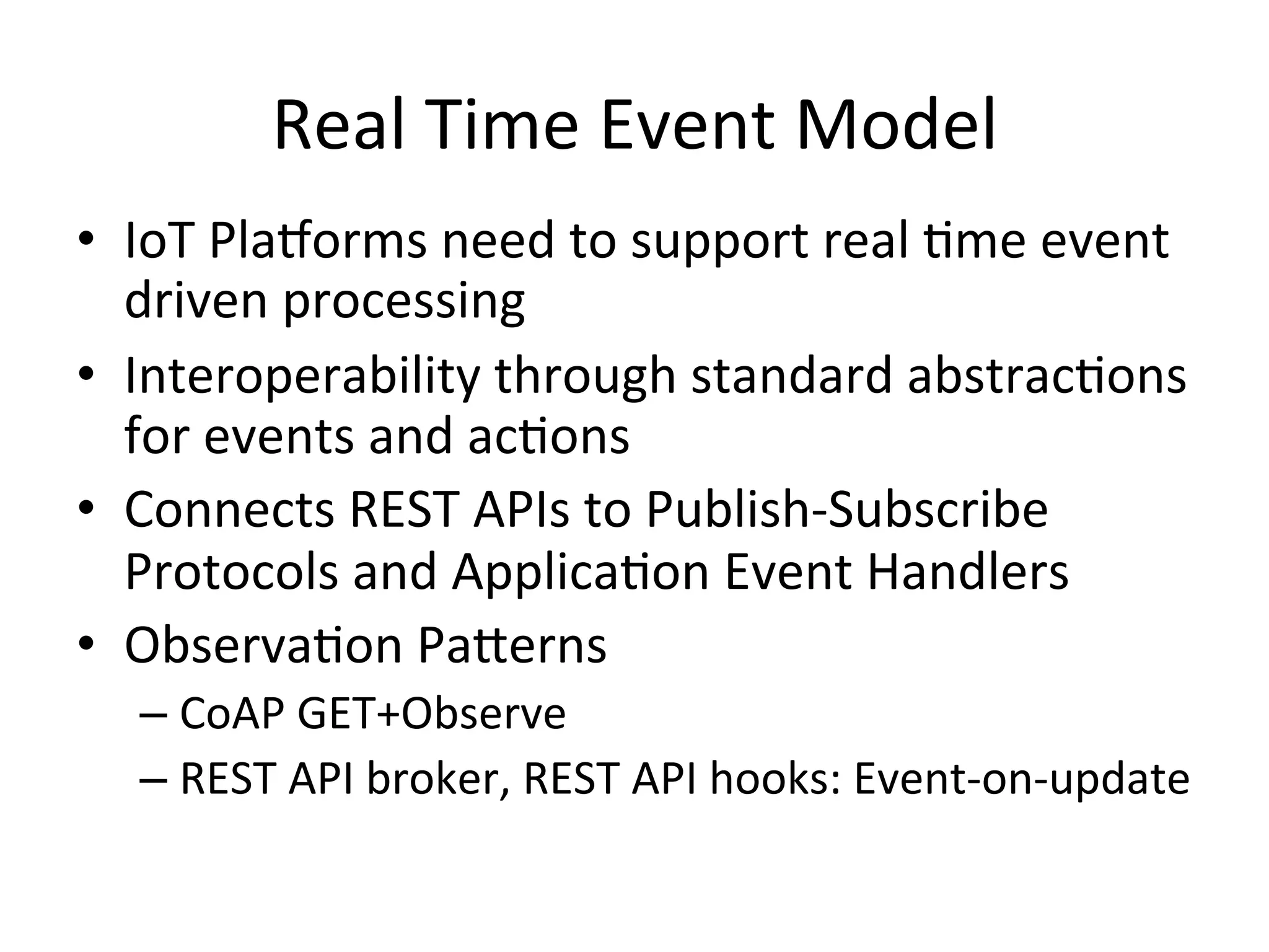 Real  Time  Event  Model   •  IoT  Pla/orms  need  to  support  real  Pme  event   driven  processing   •  Interoperability  through  standard  abstracPons   for  events  and  acPons   •  Connects  REST  APIs  to  Publish-­‐Subscribe   Protocols  and  ApplicaPon  Event  Handlers   •  ObservaPon  PaLerns     – CoAP  GET+Observe   – REST  API  broker,  REST  API  hooks:  Event-­‐on-­‐update   