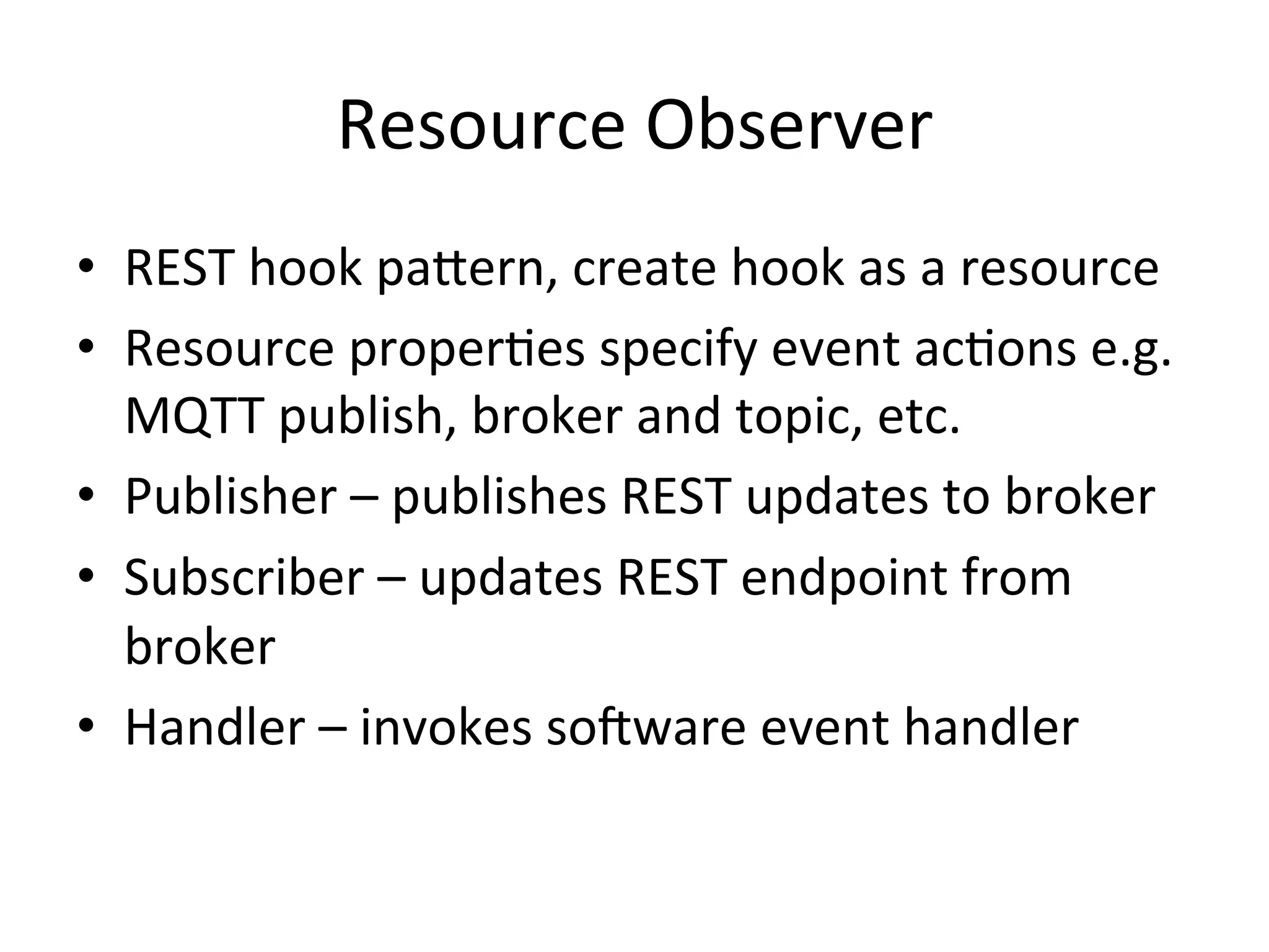 Resource  Observer   •  REST  hook  paLern,  create  hook  as  a  resource   •  Resource  properPes  specify  event  acPons  e.g.   MQTT  publish,  broker  and  topic,  etc.   •  Publisher  –  publishes  REST  updates  to  broker   •  Subscriber  –  updates  REST  endpoint  from   broker   •  Handler  –  invokes  soRware  event  handler   