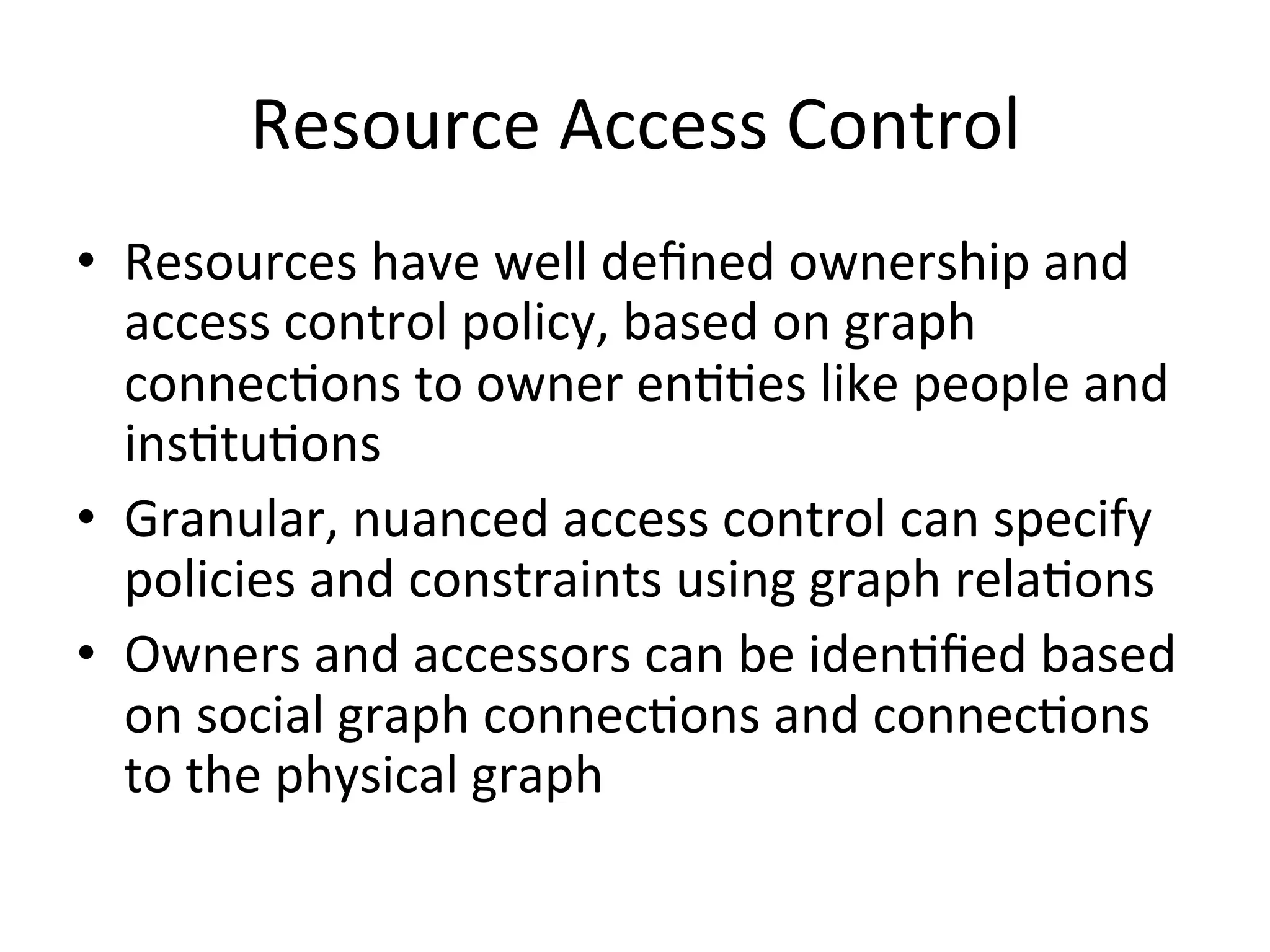Resource  Access  Control   •  Resources  have  well  deﬁned  ownership  and   access  control  policy,  based  on  graph   connecPons  to  owner  enPPes  like  people  and   insPtuPons   •  Granular,  nuanced  access  control  can  specify   policies  and  constraints  using  graph  relaPons   •  Owners  and  accessors  can  be  idenPﬁed  based   on  social  graph  connecPons  and  connecPons   to  the  physical  graph   