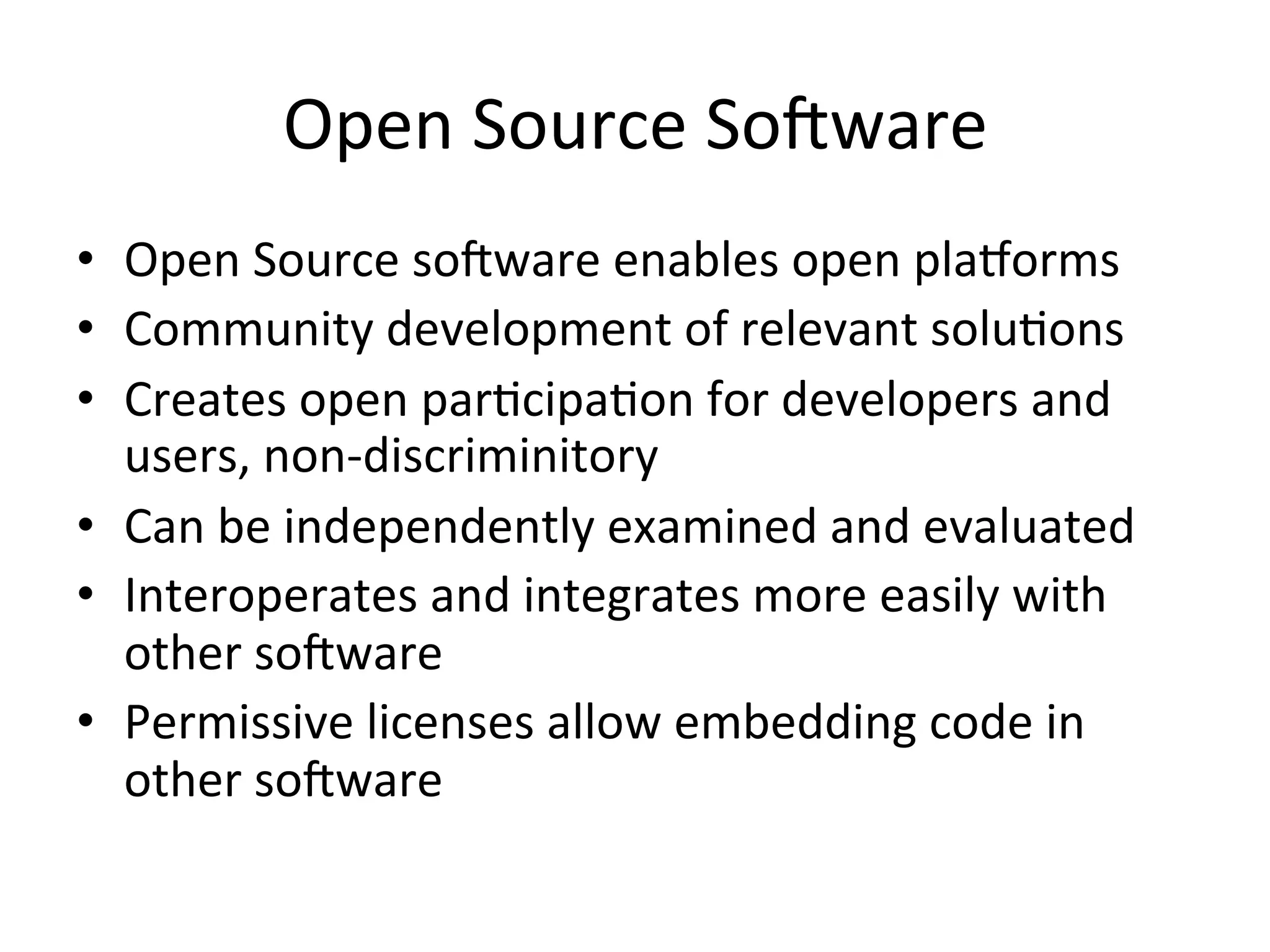 Open  Source  SoRware   •  Open  Source  soRware  enables  open  pla/orms   •  Community  development  of  relevant  soluPons   •  Creates  open  parPcipaPon  for  developers  and   users,  non-­‐discriminitory   •  Can  be  independently  examined  and  evaluated   •  Interoperates  and  integrates  more  easily  with   other  soRware   •  Permissive  licenses  allow  embedding  code  in   other  soRware   