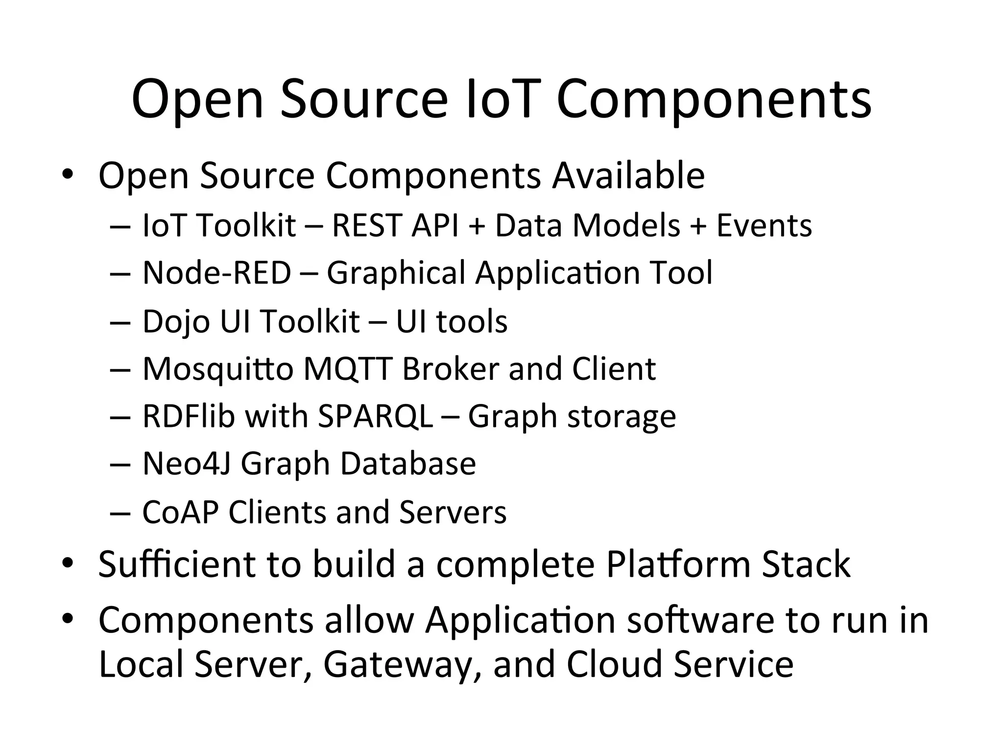 Open  Source  IoT  Components   •  Open  Source  Components  Available   –  IoT  Toolkit  –  REST  API  +  Data  Models  +  Events   –  Node-­‐RED  –  Graphical  ApplicaPon  Tool   –  Dojo  UI  Toolkit  –  UI  tools   –  MosquiLo  MQTT  Broker  and  Client   –  RDFlib  with  SPARQL  –  Graph  storage     –  Neo4J  Graph  Database   –  CoAP  Clients  and  Servers   •  Suﬃcient  to  build  a  complete  Pla/orm  Stack   •  Components  allow  ApplicaPon  soRware  to  run  in   Local  Server,  Gateway,  and  Cloud  Service   