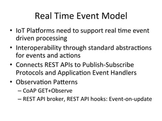 Real	
  Time	
  Event	
  Model	
  
•  IoT	
  Pla/orms	
  need	
  to	
  support	
  real	
  Pme	
  event	
  
driven	
  processing	
  
•  Interoperability	
  through	
  standard	
  abstracPons	
  
for	
  events	
  and	
  acPons	
  
•  Connects	
  REST	
  APIs	
  to	
  Publish-­‐Subscribe	
  
Protocols	
  and	
  ApplicaPon	
  Event	
  Handlers	
  
•  ObservaPon	
  PaLerns	
  	
  
– CoAP	
  GET+Observe	
  
– REST	
  API	
  broker,	
  REST	
  API	
  hooks:	
  Event-­‐on-­‐update	
  
 