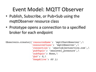 Event	
  Model:	
  MQTT	
  Observer	
  
•  Publish,	
  Subscribe,	
  or	
  Pub+Sub	
  using	
  the	
  
mqLObserver	
  resource	
  class	
  
•  Prototype	
  opens	
  a	
  connecPon	
  to	
  a	
  speciﬁed	
  
broker	
  for	
  each	
  endpoint	
  
	
  
Observers.create({'resourceName': 'mqttTestObserver',!
! ! ! ! ! 'resourceClass': 'mqttObserver',!
'connection': 'smartobjectservice.com',!
'pubTopic': ’sealevel_pressure',!
'subTopic': None,!
'QoS': 0,!
'keepAlive': 60 })!
 