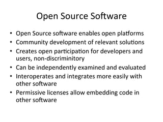 Open	
  Source	
  SoRware	
  
•  Open	
  Source	
  soRware	
  enables	
  open	
  pla/orms	
  
•  Community	
  development	
  of	
  relevant	
  soluPons	
  
•  Creates	
  open	
  parPcipaPon	
  for	
  developers	
  and	
  
users,	
  non-­‐discriminitory	
  
•  Can	
  be	
  independently	
  examined	
  and	
  evaluated	
  
•  Interoperates	
  and	
  integrates	
  more	
  easily	
  with	
  
other	
  soRware	
  
•  Permissive	
  licenses	
  allow	
  embedding	
  code	
  in	
  
other	
  soRware	
  
 