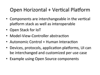 Open	
  Horizontal	
  +	
  VerPcal	
  Pla/orm	
  
•  Components	
  are	
  interchangeable	
  in	
  the	
  verPcal	
  
pla/orm	
  stack	
  as	
  well	
  as	
  interoperable	
  
•  Open	
  Stack	
  for	
  IoT	
  
•  Model-­‐View-­‐Controller	
  abstracPon	
  
•  Autonomic	
  Control	
  +	
  Human	
  InteracPon	
  
•  Devices,	
  protocols,	
  applicaPon	
  pla/orms,	
  UI	
  can	
  
be	
  interchanged	
  and	
  customized	
  per	
  use	
  case	
  
•  Example	
  using	
  Open	
  Source	
  components	
  
 