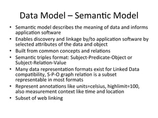 Data	
  Model	
  –	
  SemanPc	
  Model	
  
•  SemanPc	
  model	
  describes	
  the	
  meaning	
  of	
  data	
  and	
  informs	
  
applicaPon	
  soRware	
  
•  Enables	
  discovery	
  and	
  linkage	
  by/to	
  applicaPon	
  soRware	
  by	
  
selected	
  aLributes	
  of	
  the	
  data	
  and	
  object	
  
•  Built	
  from	
  common	
  concepts	
  and	
  relaPons	
  
•  SemanPc	
  triples	
  format:	
  Subject-­‐Predicate-­‐Object	
  or	
  
Subject-­‐RelaPon-­‐Value	
  
•  Many	
  data	
  representaPon	
  formats	
  exist	
  for	
  Linked	
  Data	
  
compaPbility,	
  S-­‐P-­‐O	
  graph	
  relaPon	
  is	
  a	
  subset	
  
representable	
  in	
  most	
  formats	
  
•  Represent	
  annotaPons	
  like	
  units=celsius,	
  highlimit=100,	
  
also	
  measurement	
  context	
  like	
  Pme	
  and	
  locaPon	
  
•  Subset	
  of	
  web	
  linking	
  
 