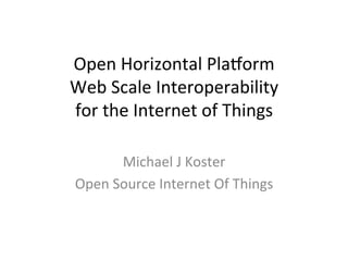 Open	
  Horizontal	
  Pla/orm	
  
Web	
  Scale	
  Interoperability	
  	
  
for	
  the	
  Internet	
  of	
  Things	
  
	
  
Michael	
  J	
  Koster	
  
Open	
  Source	
  Internet	
  Of	
  Things	
  
 