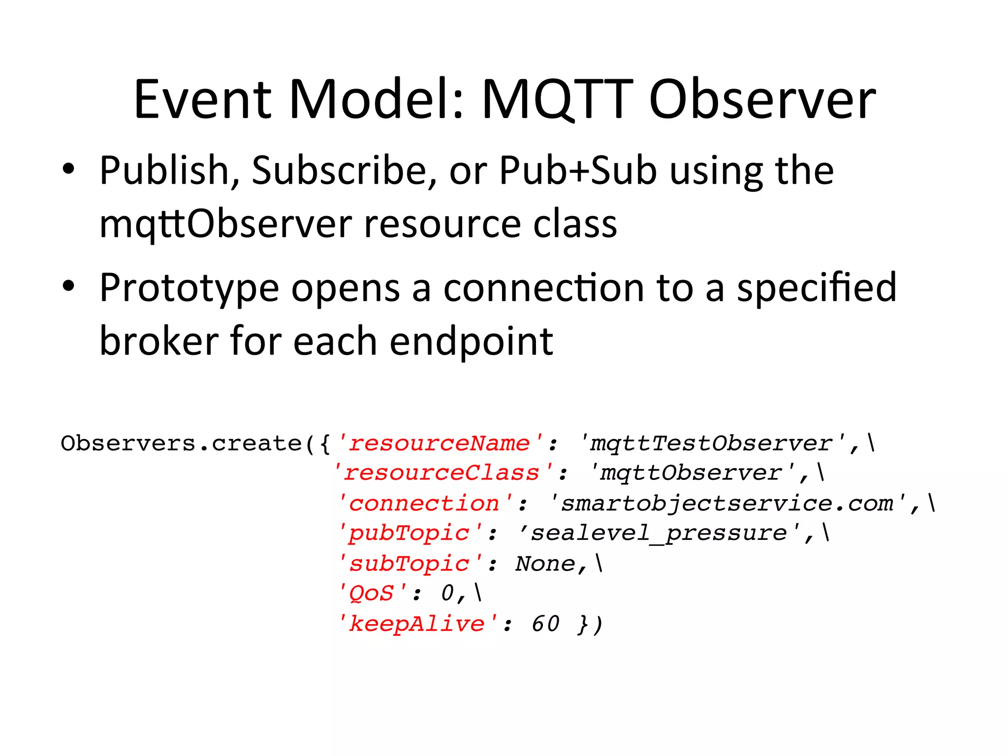 Event  Model:  MQTT  Observer   •  Publish,  Subscribe,  or  Pub+Sub  using  the   mqLObserver  resource  class   •  Prototype  opens  a  connecPon  to  a  speciﬁed   broker  for  each  endpoint     Observers.create({'resourceName': 'mqttTestObserver',! ! ! ! ! ! 'resourceClass': 'mqttObserver',! 'connection': 'smartobjectservice.com',! 'pubTopic': ’sealevel_pressure',! 'subTopic': None,! 'QoS': 0,! 'keepAlive': 60 })! 