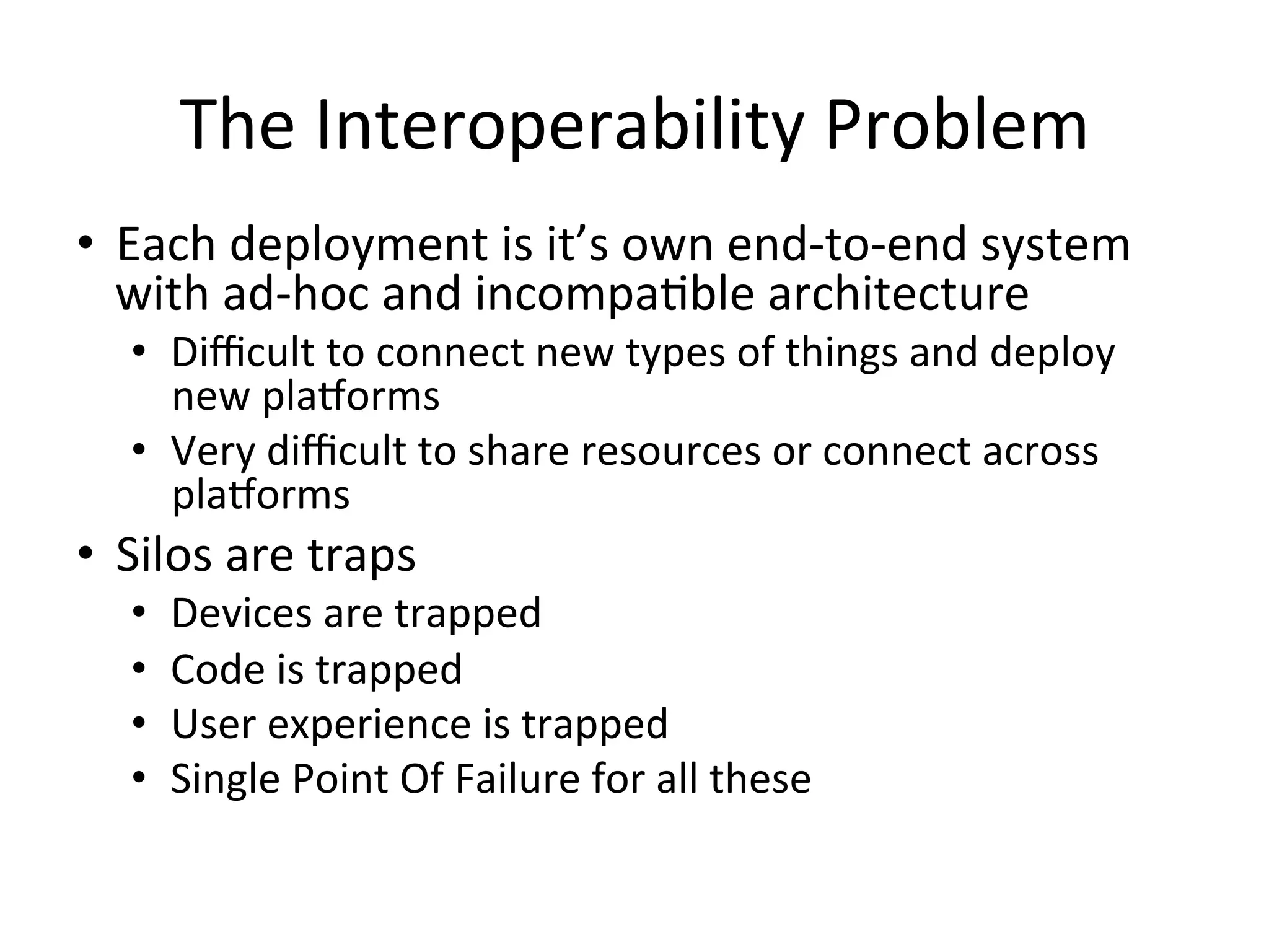 The  Interoperability  Problem   •  Each  deployment  is  it’s  own  end-­‐to-­‐end  system   with  ad-­‐hoc  and  incompaPble  architecture   •  Diﬃcult  to  connect  new  types  of  things  and  deploy   new  pla/orms   •  Very  diﬃcult  to  share  resources  or  connect  across   pla/orms   •  Silos  are  traps   •  •  •  •  Devices  are  trapped   Code  is  trapped   User  experience  is  trapped   Single  Point  Of  Failure  for  all  these   