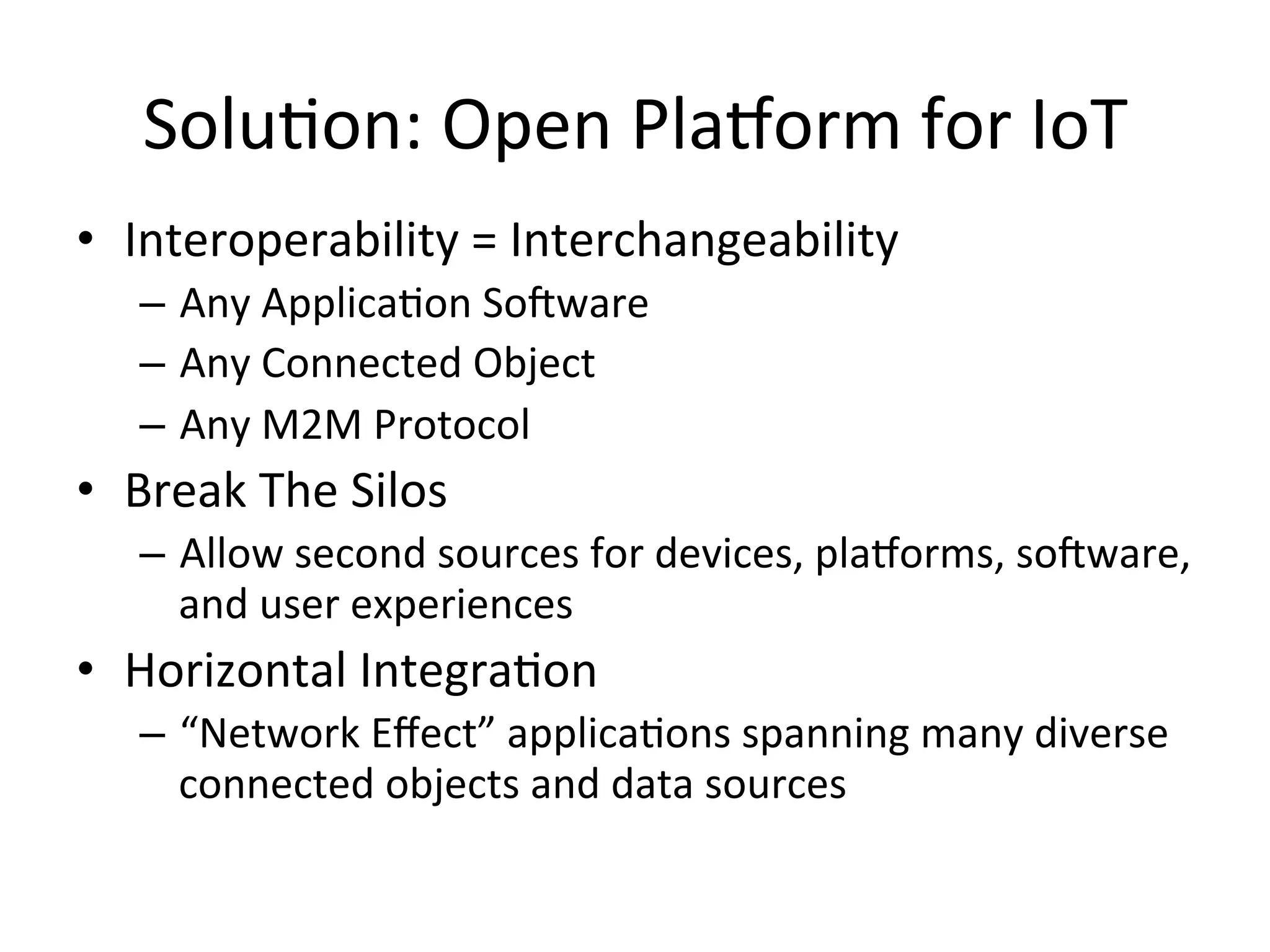 SoluPon:  Open  Pla/orm  for  IoT   •  Interoperability  =  Interchangeability     –  Any  ApplicaPon  SoRware   –  Any  Connected  Object   –  Any  M2M  Protocol   •  Break  The  Silos   –  Allow  second  sources  for  devices,  pla/orms,  soRware,   and  user  experiences   •  Horizontal  IntegraPon   –  “Network  Eﬀect”  applicaPons  spanning  many  diverse   connected  objects  and  data  sources   