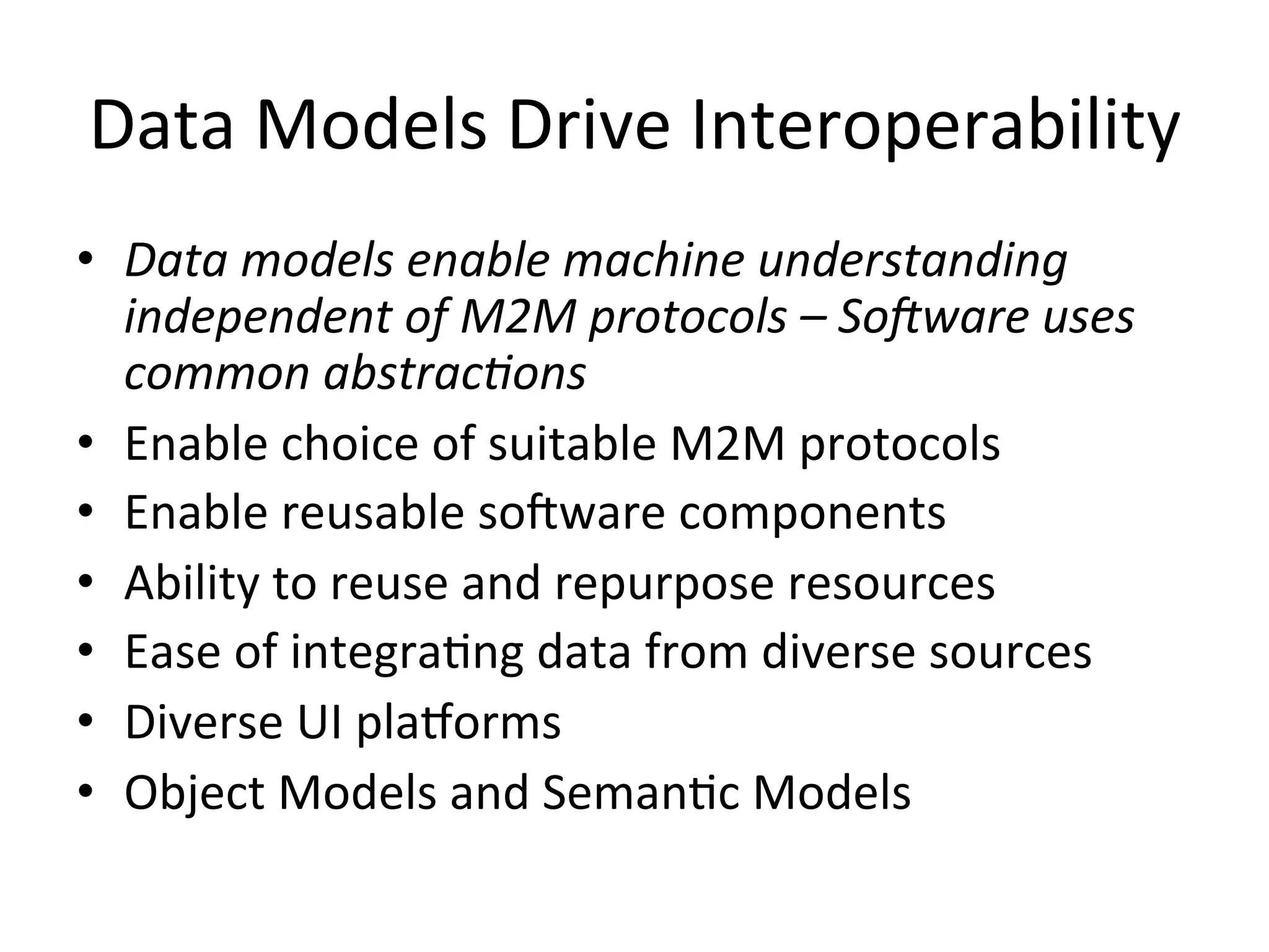 Data  Models  Drive  Interoperability   •  Data  models  enable  machine  understanding   independent  of  M2M  protocols  –  SoCware  uses   common  abstrac9ons   •  Enable  choice  of  suitable  M2M  protocols   •  Enable  reusable  soRware  components   •  Ability  to  reuse  and  repurpose  resources   •  Ease  of  integraPng  data  from  diverse  sources   •  Diverse  UI  pla/orms   •  Object  Models  and  SemanPc  Models   