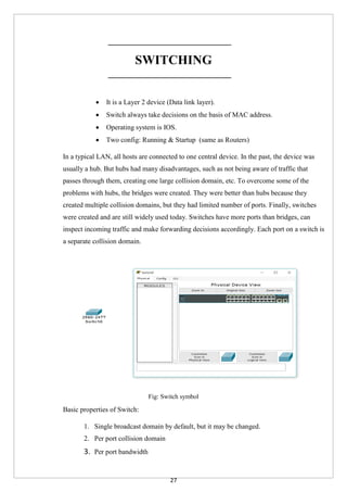 27
SWITCHING
 It is a Layer 2 device (Data link layer).
 Switch always take decisions on the basis of MAC address.
 Operating system is IOS.
 Two config: Running & Startup (same as Routers)
In a typical LAN, all hosts are connected to one central device. In the past, the device was
usually a hub. But hubs had many disadvantages, such as not being aware of traffic that
passes through them, creating one large collision domain, etc. To overcome some of the
problems with hubs, the bridges were created. They were better than hubs because they
created multiple collision domains, but they had limited number of ports. Finally, switches
were created and are still widely used today. Switches have more ports than bridges, can
inspect incoming traffic and make forwarding decisions accordingly. Each port on a switch is
a separate collision domain.
Fig: Switch symbol
Basic properties of Switch:
1. Single broadcast domain by default, but it may be changed.
2. Per port collision domain
3. Per port bandwidth
 