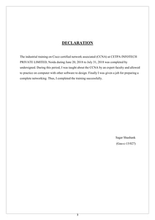 3
DECLARATION
The industrial training on Cisco certified network associated (CCNA) at CETPA INFOTECH
PRIVATE LIMITED, Noida during June 20, 2018 to July 31, 2018 was completed by
undersigned. During this period, I was taught about the CCNA by an expert faculty and allowed
to practice on computer with other software to design. Finally I was given a job for preparing a
complete networking. Thus, I completed the training successfully.
Sagar Shashank
(Gau-c-15/027)
 