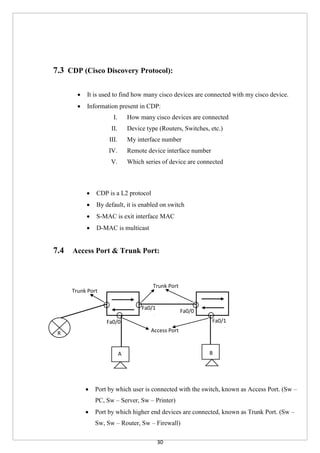 30
7.3 CDP (Cisco Discovery Protocol):
 It is used to find how many cisco devices are connected with my cisco device.
 Information present in CDP:
I. How many cisco devices are connected
II. Device type (Routers, Switches, etc.)
III. My interface number
IV. Remote device interface number
V. Which series of device are connected
 CDP is a L2 protocol
 By default, it is enabled on switch
 S-MAC is exit interface MAC
 D-MAC is multicast
7.4 Access Port & Trunk Port:
 Port by which user is connected with the switch, known as Access Port. (Sw –
PC, Sw – Server, Sw – Printer)
 Port by which higher end devices are connected, known as Trunk Port. (Sw –
Sw, Sw – Router, Sw – Firewall)
A B
R
Trunk Port
Trunk Port
Access Port
Fa0/0
Fa0/0
Fa0/1
Fa0/0
Fa0/1
Fa0/0
 