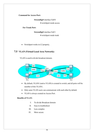 31
Command for Access Port:
Sw(config)# interface Fa0/0
# switchport mode access
For Trunk Port:
Sw(config)# interface Fa0/1
# switchport mode trunk
 Switchport works in L2 property.
7.5 VLAN (Virtual Local Area Network):
VLAN is used to divide broadcast domain.
 By default, VLAN1 (native VLAN) is created in switch, and all ports will be
member of this VLAN1.
 Only same VLAN users can communicate with each other by default.
 VLAN is always created on Access Port.
Benefits of VLAN:
I. To divide Broadcast domain
II. Easy to troubleshoot
III. Less complex
IV. More secure
 