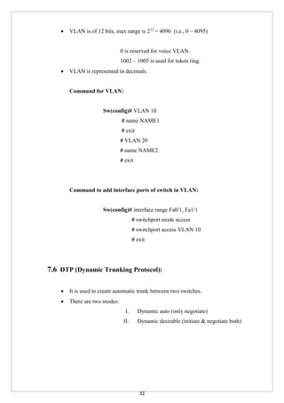 32
 VLAN is of 12 bits, max range is 212
= 4096 (i.e., 0 – 4095)
0 is reserved for voice VLAN.
1002 – 1005 is used for token ring.
 VLAN is represented in decimals.
Command for VLAN:
Sw(config)# VLAN 10
# name NAME1
# exit
# VLAN 20
# name NAME2
# exit
Command to add interface ports of switch in VLAN:
Sw(config)# interface range Fa0/1, Fa1/1
# switchport mode access
# switchport access VLAN 10
# exit
7.6 DTP (Dynamic Trunking Protocol):
 It is used to create automatic trunk between two switches.
 There are two modes:
I. Dynamic auto (only negotiate)
II. Dynamic desirable (initiate & negotiate both)
 