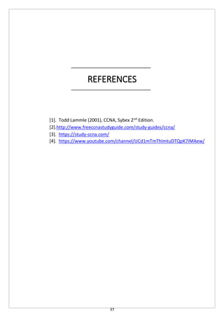 37
REFERENCES
[1]. Todd Lammle (2001), CCNA, Sybex 2nd
Edition.
[2].http://www.freeccnastudyguide.com/study-guides/ccna/
[3]. https://study-ccna.com/
[4]. https://www.youtube.com/channel/UCd1mTmThImtuDTQpK7iMAew/
 