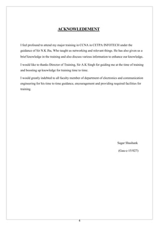 4
ACKNOWLEDEMENT
I feel profound to attend my major training in CCNA in CETPA INFOTECH under the
guidance of Sir N.K Jha, Who taught us networking and relevant things. He has also given us a
brief knowledge in the training and also discuss various information to enhance our knowledge.
I would like to thanks Director of Training, Sir A.K Singh for guiding me at the time of training
and boosting up knowledge for training time to time.
I would greatly indebted to all faculty member of department of electronics and communication
engineering for his time to time guidance, encouragement and providing required facilities for
training.
Sagar Shashank
(Gau-c-15/027)
 
