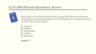 CCNA 200-120 Exam Questions & Answers
Which layer in the OSI reference model is responsible for determining the
availability of the receiving program and checking to see if enough resources
exist for that communication?
A. transport
B. network
C. presentation
D. session
E. application
Answer: E
 