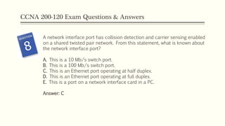 CCNA 200-120 Exam Questions & Answers
A network interface port has collision detection and carrier sensing enabled
on a shared twisted pair network. From this statement, what is known about
the network interface port?
A. This is a 10 Mb/s switch port.
B. This is a 100 Mb/s switch port.
C. This is an Ethernet port operating at half duplex.
D. This is an Ethernet port operating at full duplex.
E. This is a port on a network interface card in a PC.
Answer: C
 