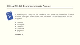 CCNA 200-120 Exam Questions & Answers
A receiving host computes the checksum on a frame and determines that the
frame is damaged. The frame is then discarded. At which OSI layer did this
happen?
A. session
B. transport
C. network
D. data link
E. physical
Answer: D
 