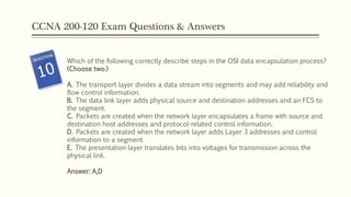 CCNA 200-120 Exam Questions & Answers
Which of the following correctly describe steps in the OSI data encapsulation process?
(Choose two.)
A. The transport layer divides a data stream into segments and may add reliability and
flow control information.
B. The data link layer adds physical source and destination addresses and an FCS to
the segment.
C. Packets are created when the network layer encapsulates a frame with source and
destination host addresses and protocol-related control information.
D. Packets are created when the network layer adds Layer 3 addresses and control
information to a segment.
E. The presentation layer translates bits into voltages for transmission across the
physical link.
Answer: A,D
 