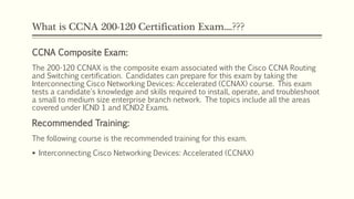 What is CCNA 200-120 Certification Exam....???
CCNA Composite Exam:
The 200-120 CCNAX is the composite exam associated with the Cisco CCNA Routing
and Switching certification. Candidates can prepare for this exam by taking the
Interconnecting Cisco Networking Devices: Accelerated (CCNAX) course. This exam
tests a candidate's knowledge and skills required to install, operate, and troubleshoot
a small to medium size enterprise branch network. The topics include all the areas
covered under ICND 1 and ICND2 Exams.
Recommended Training:
The following course is the recommended training for this exam.
 Interconnecting Cisco Networking Devices: Accelerated (CCNAX)
 