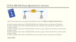 CCNA 200-120 Exam Questions & Answers
Which three statements correctly describe Network Device A? (Refer to exhibit.) (Choose three. )
A. With a network wide mask of 255.255.255.128, each interface does not require an IP address.
B. With a network wide mask of 255.255.255.128, each interface does require an IP address on a
unique IP subnet.
C. With a network wide mask of 255.255.255.0, must be a Layer 2 device for the PCs to communicate
with each other.
D. With a network wide mask of 255.255.255.0, must be a Layer 3 device for the PCs to communicate
with each other.
E. With a network wide mask of 255.255.254. 0, each interface does not require an IP address.
Answer: B,D,E
 