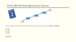 CCNA 200-120 Exam Questions & Answers
Host A pings interface S0/0 on router 3.What is the TTL value for that ping? (Refer to Exhibit)
A. 252
B. 253
C. 254
D. 255
Answer: B
 