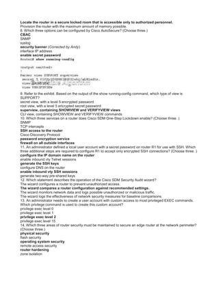 Locate the router in a secure locked room that is accessible only to authorized personnel.
Provision the router with the maximum amount of memory possible.
8. Which three options can be configured by Cisco AutoSecure? (Choose three.)
CBAC
SNMP
syslog
security banner (Corrected by Andy)
interface IP address
enable secret password
9. Refer to the exhibit. Based on the output of the show running-config command, which type of view is
SUPPORT?
secret view, with a level 5 encrypted password
root view, with a level 5 encrypted secret password
superview, containing SHOWVIEW and VERIFYVIEW views
CLI view, containing SHOWVIEW and VERIFYVIEW commands
10. Which three services on a router does Cisco SDM One-Step Lockdown enable? (Choose three. )
SNMP
TCP intercepts
SSH access to the router
Cisco Discovery Protocol
password encryption service
firewall on all outside interfaces
11. An administrator defined a local user account with a secret password on router R1 for use with SSH. Which
three additional steps are required to configure R1 to accept only encrypted SSH connections? (Choose three. )
configure the IP domain name on the router
enable inbound vty Telnet sessions
generate the SSH keys
configure DNS on the router
enable inbound vty SSH sessions
generate two-way pre-shared keys
12. Which statement describes the operation of the Cisco SDM Security Audit wizard?
The wizard configures a router to prevent unauthorized access.
The wizard compares a router configuration against recommended settings.
The wizard monitors network data and logs possible unauthorized or malicious traffic.
The wizard logs the effectiveness of network security measures for baseline comparisons.
13. An administrator needs to create a user account with custom access to most privileged EXEC commands.
Which privilege command is used to create this custom account?
privilege exec level 0
privilege exec level 1
privilege exec level 2
privilege exec level 15
14. Which three areas of router security must be maintained to secure an edge router at the network perimeter?
(Choose three.)
physical security
flash security
operating system security
remote access security
router hardening
zone isolation
 