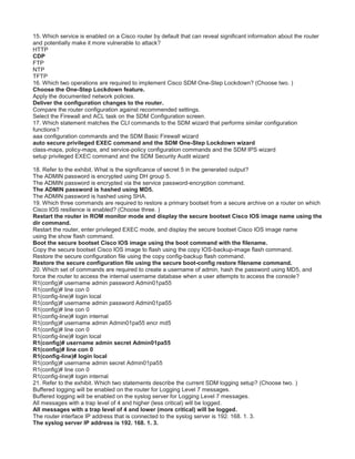 15. Which service is enabled on a Cisco router by default that can reveal significant information about the router
and potentially make it more vulnerable to attack?
HTTP
CDP
FTP
NTP
TFTP
16. Which two operations are required to implement Cisco SDM One-Step Lockdown? (Choose two. )
Choose the One-Step Lockdown feature.
Apply the documented network policies.
Deliver the configuration changes to the router.
Compare the router configuration against recommended settings.
Select the Firewall and ACL task on the SDM Configuration screen.
17. Which statement matches the CLI commands to the SDM wizard that performs similar configuration
functions?
aaa configuration commands and the SDM Basic Firewall wizard
auto secure privileged EXEC command and the SDM One-Step Lockdown wizard
class-maps, policy-maps, and service-policy configuration commands and the SDM IPS wizard
setup privileged EXEC command and the SDM Security Audit wizard
18. Refer to the exhibit. What is the significance of secret 5 in the generated output?
The ADMIN password is encrypted using DH group 5.
The ADMIN password is encrypted via the service password-encryption command.
The ADMIN password is hashed using MD5.
The ADMIN password is hashed using SHA.
19. Which three commands are required to restore a primary bootset from a secure archive on a router on which
Cisco IOS resilience is enabled? (Choose three. )
Restart the router in ROM monitor mode and display the secure bootset Cisco IOS image name using the
dir command.
Restart the router, enter privileged EXEC mode, and display the secure bootset Cisco IOS image name
using the show flash command.
Boot the secure bootset Cisco IOS image using the boot command with the filename.
Copy the secure bootset Cisco IOS image to flash using the copy IOS-backup-image flash command.
Restore the secure configuration file using the copy config-backup flash command.
Restore the secure configuration file using the secure boot-config restore filename command.
20. Which set of commands are required to create a username of admin, hash the password using MD5, and
force the router to access the internal username database when a user attempts to access the console?
R1(config)# username admin password Admin01pa55
R1(config)# line con 0
R1(config-line)# login local
R1(config)# username admin password Admin01pa55
R1(config)# line con 0
R1(config-line)# login internal
R1(config)# username admin Admin01pa55 encr md5
R1(config)# line con 0
R1(config-line)# login local
R1(config)# username admin secret Admin01pa55
R1(config)# line con 0
R1(config-line)# login local
R1(config)# username admin secret Admin01pa55
R1(config)# line con 0
R1(config-line)# login internal
21. Refer to the exhibit. Which two statements describe the current SDM logging setup? (Choose two. )
Buffered logging will be enabled on the router for Logging Level 7 messages.
Buffered logging will be enabled on the syslog server for Logging Level 7 messages.
All messages with a trap level of 4 and higher (less critical) will be logged.
All messages with a trap level of 4 and lower (more critical) will be logged.
The router interface IP address that is connected to the syslog server is 192. 168. 1. 3.
The syslog server IP address is 192. 168. 1. 3.
 