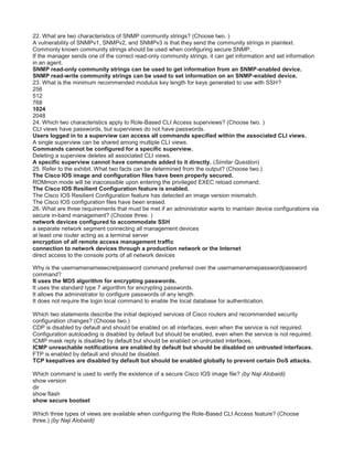 22. What are two characteristics of SNMP community strings? (Choose two. )
A vulnerability of SNMPv1, SNMPv2, and SNMPv3 is that they send the community strings in plaintext.
Commonly known community strings should be used when configuring secure SNMP.
If the manager sends one of the correct read-only community strings, it can get information and set information
in an agent.
SNMP read-only community strings can be used to get information from an SNMP-enabled device.
SNMP read-write community strings can be used to set information on an SNMP-enabled device.
23. What is the minimum recommended modulus key length for keys generated to use with SSH?
256
512
768
1024
2048
24. Which two characteristics apply to Role-Based CLI Access superviews? (Choose two. )
CLI views have passwords, but superviews do not have passwords.
Users logged in to a superview can access all commands specified within the associated CLI views.
A single superview can be shared among multiple CLI views.
Commands cannot be configured for a specific superview.
Deleting a superview deletes all associated CLI views.
A specific superview cannot have commands added to it directly. (Similar Question)
25. Refer to the exhibit. What two facts can be determined from the output? (Choose two.)
The Cisco IOS image and configuration files have been properly secured.
ROMmon mode will be inaccessible upon entering the privileged EXEC reload command.
The Cisco IOS Resilient Configuration feature is enabled.
The Cisco IOS Resilient Configuration feature has detected an image version mismatch.
The Cisco IOS configuration files have been erased.
26. What are three requirements that must be met if an administrator wants to maintain device configurations via
secure in-band management? (Choose three. )
network devices configured to accommodate SSH
a separate network segment connecting all management devices
at least one router acting as a terminal server
encryption of all remote access management traffic
connection to network devices through a production network or the Internet
direct access to the console ports of all network devices
Why is the usernamenamesecretpassword command preferred over the usernamenamepasswordpassword
command?
It uses the MD5 algorithm for encrypting passwords.
It uses the standard type 7 algorithm for encrypting passwords.
It allows the administrator to configure passwords of any length.
It does not require the login local command to enable the local database for authentication.
Which two statements describe the initial deployed services of Cisco routers and recommended security
configuration changes? (Choose two.)
CDP is disabled by default and should be enabled on all interfaces, even when the service is not required.
Configuration autoloading is disabled by default but should be enabled, even when the service is not required.
ICMP mask reply is disabled by default but should be enabled on untrusted interfaces.
ICMP unreachable notifications are enabled by default but should be disabled on untrusted interfaces.
FTP is enabled by default and should be disabled.
TCP keepalives are disabled by default but should be enabled globally to prevent certain DoS attacks.
Which command is used to verify the existence of a secure Cisco IOS image file? (by Naji Alobaidi)
show version
dir
show flash
show secure bootset
Which three types of views are available when configuring the Role-Based CLI Access feature? (Choose
three.) (by Naji Alobaidi)
 